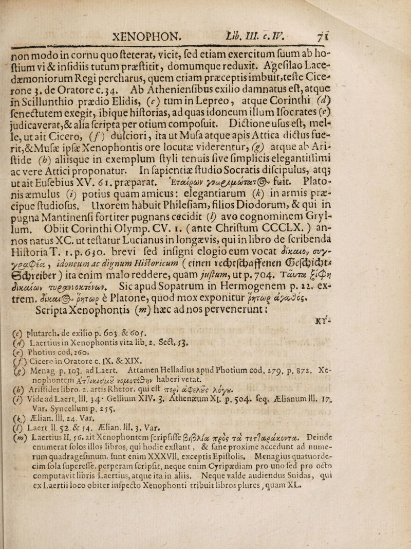 *m *iiWmm+rni*m*mi m ■ »■■■■ ■■ ■ > . ■<»' ■ '· i mmwmiitmi* ■***■ *** r·—* ' 11 *· non modo in cornu quo fteterat, vicit, fed etiam exercitum fuum ab ho- ftium vi & infidiis tutum pneftitit, domumque reduxit. Agefilao Lace¬ daemoniorum Regi percharus, quem etiam praeceptis imbuit,tefte Cice- rone $, de Oratore c. 54. Ab Athenienfibus exilio damnatus eft,atque in Scillunthio praedio Elidis, (V) tuminLepreo, atque Corinthi (d) feneflutem exegirvibique hiftorias, adquas idoneum illum Ifocrates (c) judicaverat,& alia fcripta per otium compofuit. Diftione ufus eft, mei¬ le, ut ait Cicero, (/) dulciori, ita utMufa atque apis Attica diftus fue¬ rit,&Mufae ipfce Xenophontis ore locuta: viderentur, (g) atque ab Ari- ftide (h) aliisque in exemplum ftyli tenuis iivefimpliciselegantiilimi ac vere Attici proponatur. In fapientiae ftudio Socratis difcipulus, atq^ utaitEufebiusXV. 61* praeparat* 'Εταίρων γ»ω£/μΰfuit. Plato¬ nis aemulus (i) potius quam amicus: elegantiarum (k) in armis prae¬ cipue ftudiofus. Uxorem habuit Philefiam, filios Diodorum, & qui in pugna Mantinenii fortiter pugnans cecidit (/) avo cognominem Gryl¬ lum. Obiit Corinthi Olymp. CV. 1. (ante Chriftum CCCLX.) an¬ nos natus XC. ut teftatur Lucianus in longaevis, qui in libro de fcribenda HiftoriaT. i.p. 630. brevi fed infigni elogio eum vocat SIkcuov ovy- ypaOicc, idoneum ac dignum Historicum (eincn ©efcfeidbt* Scfyreiber ) ita enim malo reddere, quam juflum, ut p. 704. τάντχ ξίφη δικαίων Tv&cnoxTzpuh Sic apud Sopatrum in Hermogenem p. 11. ex- trem. ρητωρ e Platone, quod mox exponitur ρητως άρχΰός* ScriptaXenophontis (m) haec ad nos pervenerunt: KT- (c) plutarch. de exilio p. 603, & 6of*. \k) Laertius in Xenophontis vita lib. 2, Se£t, f3» (V) Vhotius cod, 260, Cf) Cicero in Oratore c. IX. & XIX. Q?) Mcnag-p. 103. adLaert. AttamenHelladius apud Photium cod, 279. p. 87£. Xe¬ nophontem Ατίικκϊμζ νομοτ&ψ haberi vetat. (h) Ari fl i des libro. 2. artis Rhetor, qui eft πεξϊ οίφξλζς λογχ. (/) Vide adLaert. 111. 34* Gellium XIV. 3» Athenaeum Xj, p, 504* feq· /Elianumlll. 17. Var. Syncellump. 255. (/Q iElian. 111* 24. Var* (/) Laert 11. 52.&M. /Elian.Iil. 3, Var. (w) Laertius II* ^6, ait Xenophontem fcripTilTe (3/βλ/# τΐξίς τα τίτΊαράκοντα* Deinde enumerat folos illos libros, qui hodie exftant, & fane proxime accedunt ad nume¬ rum quadragefimum, iunt cnimXXXVll. exceptis Epiftolis» Menagiusquatnordt- cim fola fupereiTe, perperam fcripftt, neque enim Cyripsediam pro uno fed pro ocfto computavit libris Laertius, atque ita in aliis. Neque valde audiendus Suidas, qui e?c Laertii ioco obiter infpecto Xenophonti tribuit libros plures > quam XL.