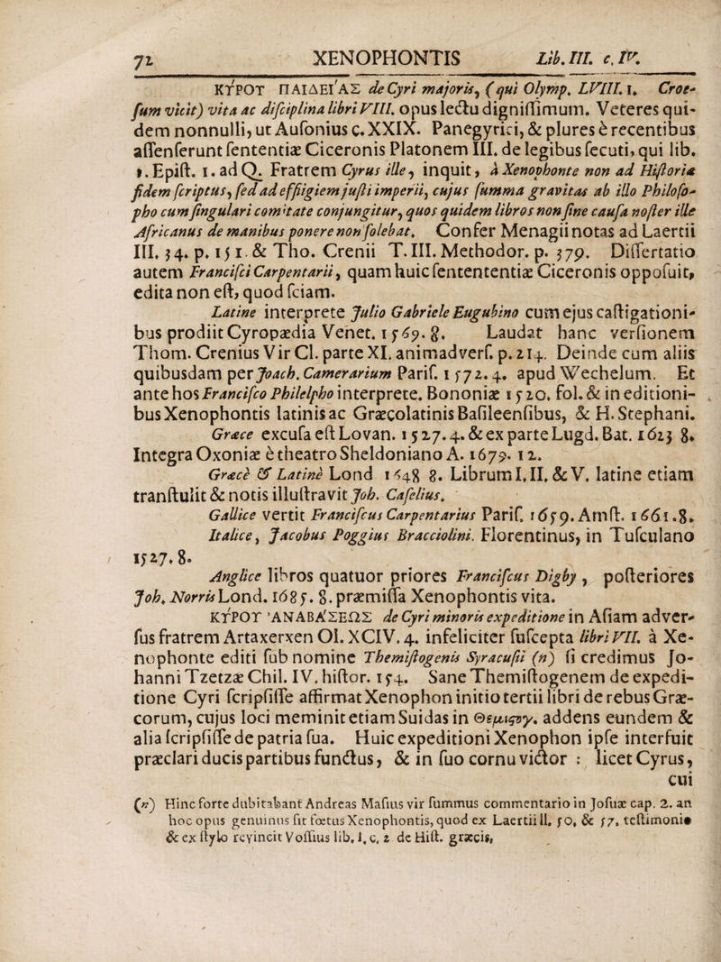 ΚΤΡΟΤ ΠΑΙΔΕΙ ΑΣ de Cyri majoris^ (qui Olyrhp, LVLIL i* Croe* fum vtch) vita ac difciplina libri VIII. opus ledu digniilimum. Veteres qui¬ dem nonnulli? ut Aufonius ς, XXIX. Panegyrici, & plures & recentibus aflenferunt fententice Ciceronis Platonem IIL de legibus fecuti, qui lib. i.Epift. l.adQ. Fratrem Cyrus ille, inquit, a Xenophonte non ad Hiftoria fidem fcriptus^fed ad e ffiigiemjufti imperii, cujus fumma gravitas ab illo Philofo* pho cum fingulari comi at e conjungitur, quos quidem libros non fine caufa nofter ille Africanus de manibus ponere non [olebat, Con fer Menagii notas ad Laertii IIL $ 4. p· 151. & Tho. Crenii T. III. Methodor. p. 3 79. DiiTertatio autem FrancifciCarpentarii, quamhuicfentententiae Ciceronis oppofuit, edita non eft, quod fciam. Latine interprete Julio Gabriele Euguhino cum ejus caftsgadoni- bus prodiit Cyropaedia Venet. 1769. g. Laudat hanc verfionem Thom. Crenius Vir Cl. parte XL animad verf. p. z 14. Deinde cum alii? quibusdam per Joach.Camerarium Parif. 1 fjz. 4. apud Wechelum. Et ante hos Francifco Philelpho interprete, Bononiae 1710. foL & in editioni- * busXenophontis latinisac GraecolatinisBafileenfibus, & H. Stephani. Grace excufa eft Lovan. 1517.4. & ex parte Lugd.Bat. 161} g» Integra Oxoniae e theatro Sheldoniano A. 1679.11. Gr<ece & Latine Lond 1448 g. Librum IJL&V, latine etiam tranftulit & notis illuftravit Joh. Cafelius, Gallice vertit Francifcus Carpentarius PariC rdfp.Amft, ϊ6<5ί.8* Italice, Jacobus Poggius Bracciolini. Florentinus? in Tufculano Anglice libros quatuor priores Francifcus Digby , pofteriores Joh.NorrisLond. iS.pramiffa Xenophontis vita. ΚΤΡΟΤ ΆΝΑΒΑ'ΣΕΩΣ de Cyri minoris expeditione \X\ Afiam adver* fus fratrem Artaxerxen OL XCIV. 4. infeliciter fufcepta libri VIL a Xe¬ nophonte editi fub nomine Fhemiftogenis Syracufti (n) (i credimus Jo- hanni Tzetzae Chii. IV. hiftor. 1 74. Sane Themiftogenem de expedi¬ tione Cyri fcripfiffe affirmat Xenophon initio tertii libri de rebus Grae¬ corum, cujus loci meminit etiam Suidas in ©spct^y. addens eundem & alia fcripfifiede patria fua. Huic expeditioni Xenophon ipfe interfuit praeclari ducis partibus fundus, & in fuo cornu vidor : licet Cyrus, cui ζ») Hinc forte dubitabant Andreas Mafius vir fummus commentario in Jofusc cap. 2. an hoc opus genuinus fit foetus Xenophontis, quod ex Laertii il, fO» & f/, teftimoni·