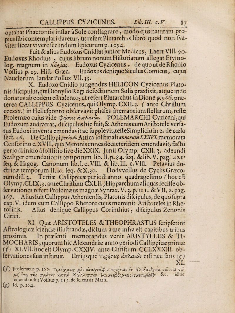 · ■-.—... -.in ni·· .. .... — --- optabat Phaecontis inftar aSole conflagrare, modo ejus naturam pro. pius fibi contemplari daretur, ut refert Plutarchus libro quod non fva- viter liceat vivere fecundum Epicurum p. 10^4. Fuit & alius Eudoxus Cnidins junior Medicus, Laert VIII. ?o* Eudoxus Rhodius , cujus librum nonum Hiftoriarum allegat Etymo- log. magnum in Eudoxus Cyzicenus, de quo ut de Rhodio Voflius p. 29. Hift. Graec. Eudoxus denique Siculus Comicus, cujus Nauclerum laudat Pollux V1L 33* X» EudoxoCnidio jungendus HELICON Cyzicenus Plato¬ nis difcipulus,quiDionyfio Regi defeftionem Solis praedixit, atque inde donatus ab eodem eft talento, ut refert Plutarchus in Dione p.g&6. prae¬ terea CALLIPPUS Cyzicenus, qui Olymp. CXII. 3. ( ante Chriflum cccxxxj inHellefponto ofafervavit phafes inerrantium ftellarum,teile Ptolemaeo cujus vide φα,σ-ας απλανών. POLEMARCLII Cyziceni,qui Eudoxum audiverat, difcipulus hic fuit,& Athenis cum Ariftotele verfa- tus Eudoxi inventa emendavit ac fupplevit,tefteSimplicio in 2. de caelo feit. 46. De Callippiperiodo Attica folftitiali annorum LXXFL memorata Cenforino c.XVHL qua Metonis enneadecaeteridem emendavit, fafto periodiinitioafolftitioiivedieXXlX. Junii Olymp. CX11. 3. adeundi Scaligeremendationis temporum lib. lLp.84.feq. &lib.V.pag. 421· feq. &Ifagog. Canonum lib.l.c.Vlll. & lib. 111. c.Vlll. Petavius do- <ftrin*e temporum 11 ιό. feq. &X.30. Dodvvellus de Cyclis Graeco¬ rum diiT 2. Tertiae Callippicae periodi anno quadragefimo fhoceft Olymp.CLIX. 3. anteChrittum CXL11. ^Hipparchum aliquas fecifle ob- iervationes refert Ptolemaeus magnae Syntax. V. 3. p. 111. & VII. 2. pag. 167* Alius fuit Callippus Athenienfis, Platonis difcipulus, de quo fupra cap.V. idem cumCailippo Rhetore cujus meminit Ariftoteles in Rhe¬ toricis. Alius denique Callippus Corinthius, difcipulus Zenonis Citiei. ' ^ XI. Quae ARISTOTELES & THEOPHRASTUS fcripfer in t Aftrologicae fcientianlluftranda?,diflum a me infra eft capitibus tribus proximis. In praefenti memorandus venit ARISTYLLUS & TI- MOCH ARIS, quorum hic Alexandria* anno periodi Callippicae prima? (f) XLV11. hoc eft Olymp. CXX1V. ante Chriftum CCLXXXllh cb- iervationes fuas inftituit. lltriusque τηξψας απλανών etfi nec fatis (g) XI. (f) Ptolemaeus p. 169. T ιμογ^χρις μ\ν ωναγρΰίφζΐ'τηρη<ίας lv Κλεξανδξείκ τ aura reo μζ 'iret της πρώτης χα,τοί Κοίλλιππον ξκχαίφδομηχοι/ταΐτηρβ®* Mine emendandus Vofiiusp. ijj.de fcientiis Math. Ifc) U. p,i<>4.