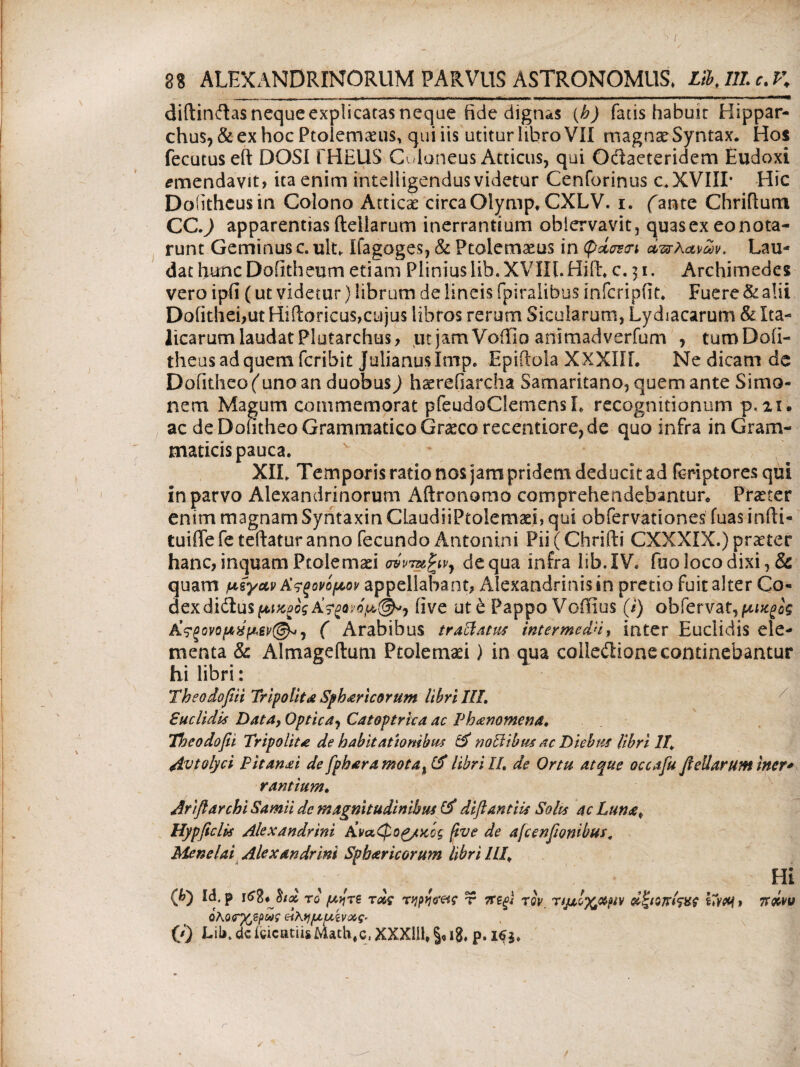 8Β ALEXANDRINORUM PARVUS ASTRONOMIIS, LibJILc.K diftinftas neque explicatas neque fide dignas (h) fatis habuit Hippar¬ chus, & ex hoc Ptolemaeus, qui iis utitur libro VII magnae Syntax. Hos fecutus eft DOSI fHEUS Cuioneus Atticus, qui Odaeteridem Eudoxi emendavit, ita enim intelligendus videtur Cenforinus c.XVIII* Hic Doiithcusin Colono Atticae circaGlymp. CXLV. i. fante Chriftum CC.) apparentias ftellarum inerrantium obiervavit, quasex eonota- runt Geminus c. ult. Ifagoges, & Ptolemaeus in απλανών. Lau¬ dat hunc Dofitheum etiam Pliniuslib.XVIII.Hift. c, 31, Archimedes vero ipfi (ut videtur) librum de lineis fpiralibus infcripfit. Fuere & alii Dofithei,ut Hiftoricus,cujus libros rerum Sicularum, Lydiacarum & Ita¬ licarum laudat Plutarchus, ut jam Voiiio animadverfum , turoDofi- theusadquem feribit Julianus Imp. Epiftola XXXIIL Ne dicam de Dofitheo (uno an duobus) hserefiarcha Samaritano, quem ante Simo¬ nem Magum commemorat pfeudoClemensL recognitionum p. n. ac de Dofitheo Grammatico Graeco recentiore, de quo infra in Gram¬ maticis pauca. XII. Temporis ratio nos jam pridem deducit ad feriptores qui in parvo Alexandrinorum Aftronomo comprehendebantur» Praeter enim magnam Syntaxin ClaudiiPtolemaei, qui obfervationes fuas infti- tuiffe fe teftatur anno fecundo Antonini Pii (Chrifti CXXXIX.) praeter hanc, inquam Ptolemaei a9vm%ivy de qua infra lib. IV. fuo loco dixi, & quam μέγανΑ’,ςξορψον appellabant, Alexandrinis in pretio fuit alter Co· dexdidlusfti^oi five ut b Pappo Voffius (/) obiervat,fo^c£ Κ?ξονομχμΜ@*, ( Arabibus traclatus inter me dH, inter Euclidis ele¬ menta & Almageftum Ptolemaei) in qua colleilione continebantur hi libri: Theodofiii Tripolit£ Sphericorum libri III. Euclidis Data, Optica, Catoptrica ac Phanomena. Theodofii Tripolite de habitationibus & noli ibus ac Diebus libri II. 4ivtolyci P it anet de fph ara mota% librili, de Ortu atque occafu ftellarum iner* rantium. Ariftarchi Samii de magnitudinibus (i diftantiis Solis ac Lum£p Hypficlis Alexandrini Aναφο^/χός five de afcenftonibus, Menelai Alexandrini Spharicorum libri Ili\ Qj) Id. p το μήτε τας τqpicretf τ ?Τ£ξϊ τοΥ Τίμίχχμν d^iojriw » (0 UU.deicicatiisMath#csXXXlil,§,i8, p. 163. Hi Ttdw