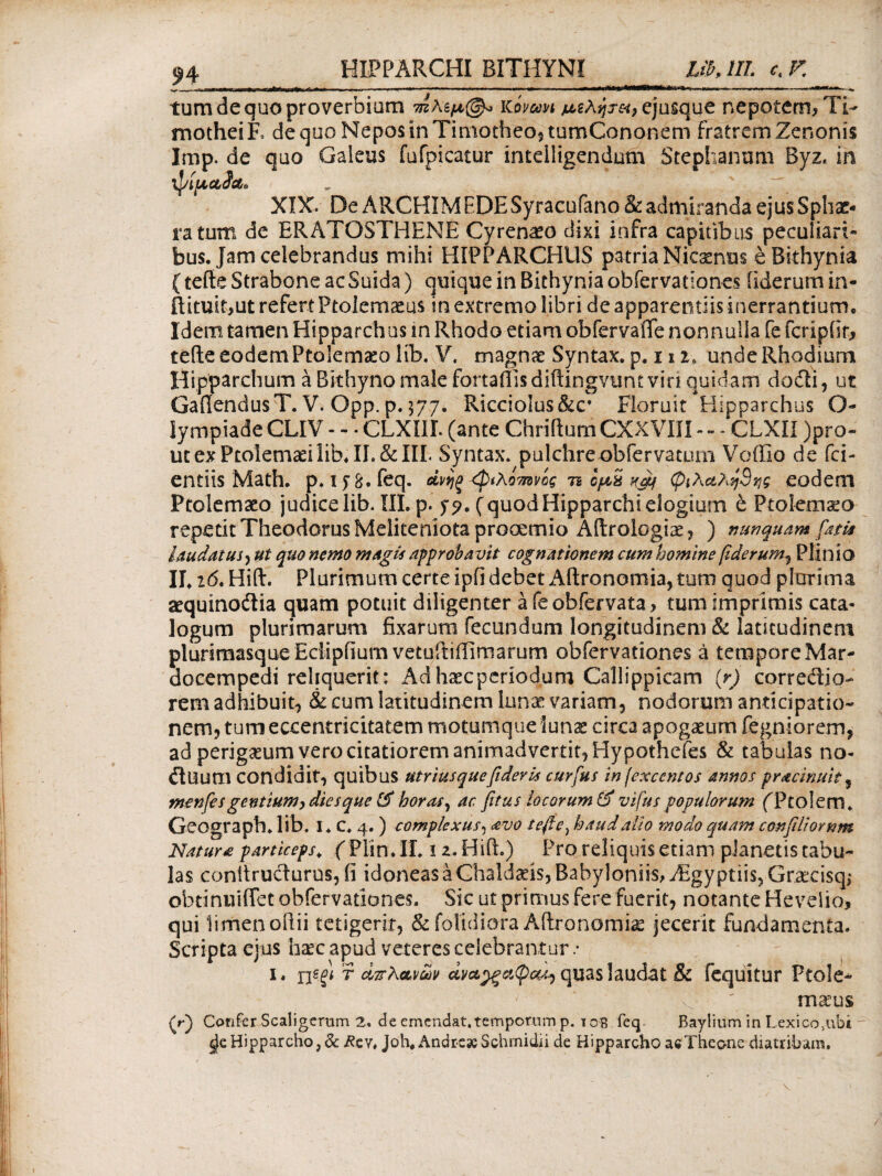 HIPPARCHI BITHYNI LibJIL c K tum de quo proverbium ?πΧιμ©* Viivom μ,ζλητκ, ejusque nepotem, Ti¬ mothei Έ de quo Nepos in Timotheo* tumCononem fratrem Zenonis Imp. de quo Galeus fufpicatur intdligendum Stephanum Byz, in ’φίμ,α,ίΛ» XIX. De ARCHIMEDE Syracufano& admiranda ejus Sphae¬ ra tum de BRATOSTHENE Cyrenaeo dixi infra capitibus peculiari» bus. Jam celebrandus mihi HIPPARCHUS patria Nicaenus e Bithynia (tefte Strabone ac Suida) quique in Bithynia obfervationes iiderum in- ftituit,ut refert Ptolemaeus in extremo libri de apparentiis inerrantium· Idem tamen Hipparchus in Rhodo etiam obfervaiTe nonnulla fe fcripfir, teile eodem Ptolemaeo lib. V. magnae Syntax. p. 112, unde Rhodium Hipparchum a Bithyno male fortaffisdiftingvuncviri quidam dodi* ut GafiendusT. V. Opp. p. $77. Ricciolus&c* Floruit Hipparchus O- lympiade CLIV - -«CLXIII. (ante Chriftum CXXVIII- - CLXII )pro- ut ex Ptolemaei lib· II.&III< Syntax. pulchre-obfervatum Voffio de fci- entiis Math· p. iy8.feq. dvijg φίλοτπνίς ts Ιμϋ φιλαληΒης eodem Ptolemaeo judice lib. III. p. j?* (quodHipparchi elogium e Ptolemaeo repetit Theodorus Meliteniota prooemio Aftrologiae, ) nunquam fatis laudatus·) ut quo nemo magis approbavit cognationem cum homine fiderunt) Plinio IL i6t Hiflr. Plurimum certe ipfi debet Aftronomia, tum quod plurima aequinodia quam potuit diligenter a fe obfervata, tumimprimis cata¬ logum plurimarum fixarum fecundum longitudinem & latitudinem pluriraasqueEdipfmm vetuitiflimarum obfervationes a tempore Mar- docempedi reliquerit: Aa haec periodum Callippicam {r) corredio- rem adhibuit* & cum latitudinem luna: variam* nodorum anticipatio¬ nem* tum eccentricitatem motumque lunae circa apogaeum fegniorem, ad perigaeum vero citatiorem animadvertit* Hypothefes & tabulas no- dUUUl condidit* quibus utriusquefideris curfus infexcentos annos pracinuit* menfes gentium, dies que (fi horas * ac fitus locorum (fi vifus populorum fPtolem* Geograph. lib. I. C. 4. ) complexus, avo tefie) haud alio modo quam confiliornm Natura particeps\ fPlin.Ii. iz.Hift.) Pro reliquis etiam planetis tabu¬ las conttrudurus, ii idoneas a Chaldaeis, Babyloniis, Aegyptiis* Gracisqi obtinuiffet obfervationes. Sic ut primus fere fuerit* notante Hevelio, qui limen oilii tetigerit* & (olidiora Aftronomia jecerit fundamenta. Scripta ejus hzecapud veteres celebrantur .· 1. rigf* ? απλανών ανα^ξΰίφα^ quas laudat & fequitur Ptole¬ maeus (r) Confer Scaligerum 2. de emendat.temporum p. i oB feq Baylium in Lexico,ubi sje Hipparcho, & Rcv, Joh# Andre*Schmidii de Hipparcho aeTheo-ne diatribam. /