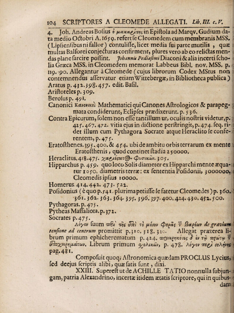 / 104 SCRIPTORES A CLEOMEDE ALLEGATI Libjil c. K 4, Joh. AndreasBofius 0 ft^a^^HnEpiftolaadMarqv.Gudium da¬ ta medio Odobri A. i6jge refert feCleomedem cum membranis MSS. ( Lipfieniibus ni fallor ) contulifle, licet media fui parte mutilis , quae multas Balforeiconjeduras confirment, plures vero ab eo relidas men¬ das plane farcire poffint. Johannis Pediafimi Diaconi & alia incerti fcho- !ia Graeca MSSJnCleomedem memorat Labbeus Bibi. nov. MSS» p, Ί ug. 190» Allegantur aCleomede (cujus librorum Codex MStus non contemnendus aflervatur etiam Wittebergae, in Bibliotheca publica) Aratus p,4$M5?8*4J7· edit.Bafil, Ariftotelesp. 309. Beroiusp. 491» Canonici κανονικοί Mathematici qui Canones Aftrologicos &parapeg« g mata condiderunt, Eclipfes praedixerunt, p, j 3 6. Contra Epicurum, folenrnon efle tantillum ut, oculis nofiris videtur,p* 425*. 467» 472. vitia ejus in didione perftringit,p.474.feq.ri- 1 det illum cum Pythagora Socrate atque Heraclito feconfe- ; rentem,p.47f. Eratofthenes. 395-^400. & 4f4. ubi de ambitu orbis terrarum ex mente j Eratofthenis, quod continet ftadia 250000» Heraclitus,418*47)· (φυσικών, 30j. Hipparchus p. 459. quo loco Solis diameter ex Hipparchi mente aequa- 1 turiofo. diametris terrae; ex fententiaPofidonii, 3000000« ; Cleomedisipfius 10000. ■ :V || Homerus.414,441. 473. fu, Pofidonius (e quo p. f 41. plurima petii fle ie fatetur Cleomedes) p. 3 do. 5 361.362.363» 364.3?f. 390.397.400»4i4.430.45z, f00. Pythagoras, p. 475. PytheasManaliota.p.372. J i Socrates p.475·. Aoyov fuum 'zfet rpjg το μίσον φοςας τ βαξεων de gravium \ tenftone ad centrum promittit p.310. jig, 310. Allegat praeterea li¬ brum primum ephicherematum p, 424, ^αζηκόης i ίν τω πξωτω τ * όΦηχ&ξημάτων. Librum primum χολικών, p. 478· λόγον σΈλψηϊΑ pag.48 i. β ] Compofuit quoq; Aflronomica quaedam PROCLUS Lycius, i fed deejus (criptis alibi, quaefatis funt, dixi. XXIII. Supcreft ut de ACHILLE TATIO nonnulla fubjun- i gam, patria Alexandrino, incerta itidem aetatis icriptore, qui in quibus- < datu 1 *