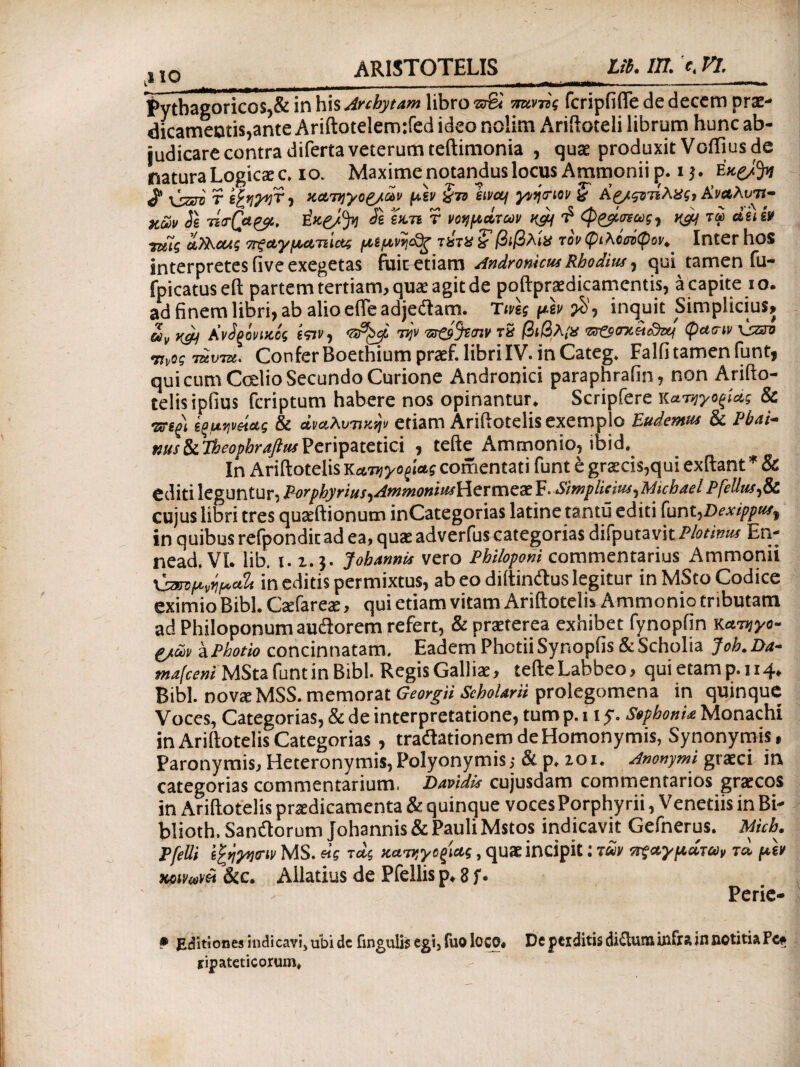 ,110 Pythagoricos,& in his Archytam libro ww fcripfifle de decem prae¬ dicamentis, ante Ariftotelemtfed ideo nolim Ariftoteli librum hunc ab¬ judicare contra di ferta veterum teftimonia , quae produxit Voffius de natura Logicae c. io. Maxime notandus locus Ammonii p. i}. EK&fy vVSOT' r ifyyyr, κατηγοζ/ων μιν ζτο lira/ γνήσιονβ Κ&ςντίλας, Αναλυτι¬ κών Js -na-Qa^, ύκς/fyl t)i ϊκη T νοημάτων $ φζβίσνως, n& τω duiv •nui αίλουις οτξαγματιίας μίμνηδζ τύτα ‘Sβιβλία τονφιλόοόψον^ Inter llOS interpretes five exegetas fuit etiam Andronicus Rhodius, qui tamen fu- fpicatus eft partem tertiam, quae agit de poftpraedicamcntis, a capite io. adfinemlibri,ab alioefieadjeilam. Tuis μϊν inquit Simplicius, uv Ανδρόνικός ίτιν, ®^6 την nv τδ βιβλία <sr£s<niit3us φατιν viaro ιινος τάντα. Confer Boethium praef. libri IV. in Categ. Falfi tamen funt, qui cum Ccdio Secundo Curione Andronici paraphrafin, non Arifto¬ telis ipiius fcriptum habere nos opinantur. Scripfere κατηγοξίάς & Wi ςομηνοίας & αναλυτικήν etiam Ariftotelis exemplo Eudentus & Pbai- nusStlheophraftusPeripatetici , tefte Ammonio, ibid. In Ariftotelis Κατηγορίας comentati funt t graecis,qui exftant * & editi leguntur, Porphyrius,AmmoniusiieTmex F. Simplicius,Michael Pfellus,Si cujus libri tres quaeftionum inGategorias latine tantii editi funt,Dexippus, in quibus refpondit ad ea, quae adverfus categorias difputavit Plotinus En- nead. Vi. lib. 1.1, j. Johanms vero Philopeni commentarius Ammonii \^μνήμ*% in editis permixtus, ab eo diftindus legitur in MSto Codice eximio Bibi. Caefarete, qui etiam vitam Ariftotelis Ammonio tributam ad Philoponum audorem refert, & praeterea exhibet fynopfin κατήγο¬ ρων aPhotio concinnatam. Eadem Photii Synopfis & Scholia Joh.Da- mafceni MSta funt in Bibi. Regis Galliae, tefteLabbeo, quietamp.114. Bibi, novae MSS. memorat Georgii Scholaris prolegomena in quinque Voces, Categorias, & de interpretatione, tump. 11 y. SophonU Monachi in Ariftotelis Categorias , tradationem de Homonymis, Synonymis, Paronymis, Heteronymi$,Polyonymis>· & p, zoi. Anonymi graeci in categorias commentarium. Davidis cujusdam commentarios graecos in Ariftotelis praedicamenta & quinque vocesPorphyrii, Venedis in Bi- blioth. Sandorum johannis & Pauli Mstos indicavit Gefnerus. Mich. Pfelli ίξήγηοΊν MS. «5 τάς κατηγορίας, quae incipit: των οτςαγμάτω, τά μίν κοινωνό< &c. Ailatius de Pfellis p, 8 f · Perie- • Editiones indicavi, ubi de fingulis egi, fuo loco. De perditis diclumiilfra in notitia Pc, tipatcticorum,