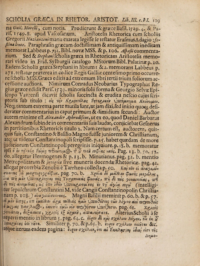 na Guil. MorelU, cum notis. Prodierunt &graeceBaiiI.i$· 252.4. 8c rif. 1 5*49.8. apud Vafcofanum. Ariftotelis Rhetorica cum fcholiis Gvcgoni AUzianzenlmznu exarata legiffe fe teftaturErafmus Adagio :fe* βι*Α lente. Paraphrafin graecam docftiftimam & antiquiftimam ineditam memorat Labbeusp. 732. Bibi, novas MSS* &p. ιοό. Afpafiicommenta¬ rium, Sed & Stephani fcholia graeca in Rhetoricam Ariftotelis memo¬ rari video in Frid.Sylburgii catalogo MStorum Bibi. Palatina p. 20. Eadem Scholia gr^ca Stephani in librum i. & 2. memorans Labbeus p, 271. teftatur praeterea in codice Phegis Galliae centeiimo primo occurre¬ re fcholia MSS.Grseca editis ad extremum libri tertii trium foliorum ac- cefiioneaudliora. Nimirum ConradusNeobarius Typographus Re¬ gius graece edidit Parif.iy; 9. minoris folii forma & Georgio ScIto Epi- fcopo Vavrenfi dicavit fcholia fuccincta & erudita nefeio cujos feri- ptoris illb titulo : etg την Ag/ςοτέλχς ίητοζ/χνν \jzriμνήμα Α’νώυμον* Neqj tantum extrema parte mutila funt,ut jam dixi/ed initio quoq; defi- deratur commentarius in caput primum & dimidium fecundi: Audior autem minime eft Alexander Aphrodifeus, ut ex eo3 quod Daniel Barbarus Alexandrum fubindein commentariis fuis laudat, conjiciebat Gefnerus in partitionibus Rhetoricis titulo 2* Nam certum eft, audorem, quis¬ quis fuit, Conftantino & Baiilio Magno fuifle juniorem & Chriftianum, atqj ut videtur Conftantinopoli fcripfiffe. p.zy. habet quadam de more 60. allegator Hermogenes & p. 13,b* Minutianus. pag. 32. b. mentio Metrcpolitarum& ρητοξΗχ five muneris docenda Rhetorica, pag. 42. allegat proverbia Zenobii e Tarrhceo colledia p. yo* Kaj vvv o\ dvaytvd- <nwvg *]£ μαξτυξο^ξάφια. pag, 70. b. Χξ£α Se μάλλον φωνής μεχχλης y Λνα πη ub \ζζπκζ/νψοΐ4 τύς Ύνρ^ηικας φωνάς, -zr>/ Se τας yvvcuKeiotg, τνη ■■ Se τύς rivet μ ΐνας, ως ew Ιίϋν 'ύζζτκρ/νομ'νχς b τζ αγία οτξω fintelligi- 1 tur fepulchrum Conftantini M. vide Cangii Conftantinopolin ChriftTa- ! nam p. icg-) dvayivdxniwiug* Magni Bafilii meminit p. 60. b. d μεν ΐιπγς j ον ΙμεΤλεν dpjo 'mTXag ημίν \s®Zi3ecreig των λίγων dei v9eig ο Mi/ας Β£σγλ«(^, εαυτίν ημΊν νυν tzr&jycreiv \jZoi%<rw. pag* 6\, Xg/ςίς όοξάσατε·) χρ/ςτς ε£ £&vxy άπτ*νΤή(τατε. Alterius-Scholii afe reperti mentio in librum 3 , pag. £4. c. evgov Se φ σχόλην λεγον7 ‘SU εκ χ 'ΐηκ&τχς εςι τ£το. Similiter p. yot&p.<5y.b. ευξον σχολιον τούτη &C. i^tque iterum eadem pagina: ivgov er χίλιοι ^ ίν <ώ Έκκλψ^ iSaj άσι νίς Δήμο*