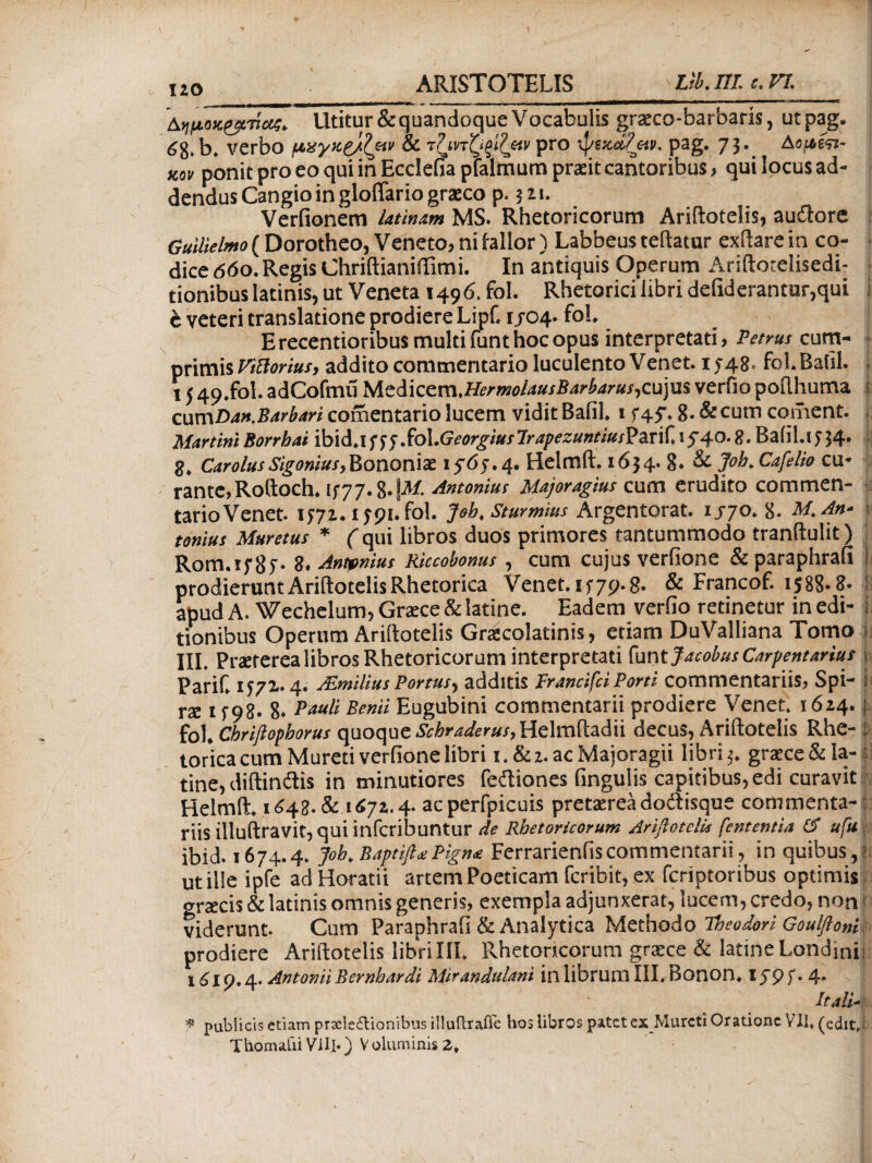 Αημοκζβπία;* Utitur & quandoque Vocabulis gratco-barbaris, utpag. 68· b. verbo μχγκζ/Ι&ν & ■tlm^glleiv pro ψικάζαιi. pag. 73. AoiieV xty ponit pro eo qui in Ecclefia pfalmum praeit cantoribus, qui locus ad¬ dendus Cangio in gloflario gratco p. ? zi. Verfionem latinam MS. Rhetoricorum Ariftotelis, auilore 6WW*»i>(Dorotheo, Veneto, ni lallor) Labbeus teftatur exftarein co- ■ dicedbo.RegisChriftianiftimi. In antiquis Operum Ariftotelisedi- ■ tionibuslatinis, ut Veneta 1496. fol. Rhetorici libri defiderantur,qui i c veteri translatione prodiere Lipf. 1/04. fol. E recentioribus multi funt hoc opus interpretati, Petrus cum¬ primis ViBortus, addito commentario luculento Venet. 15-48. fol. Bafil. 1 j 49.fol. adCofmii Mciicem.HermolausBarbarus, cujus verfio pofthuma ovcnDan.Barbari comentario lucem vidit Balil. 1545·, 8. & cum coment. Martini Borrhai ibid.i f 55 SoX.Georgtus lrapezuntius?ari(. 1 $40. g. Baiil.! 5 54. g. Carolussigonius,Bononiae 15-05.4. HelmR. 1654. 8. & Joh. Cafelio cu¬ rante,RoRoch. 1577. g. iit/. Antonius Majoragius cum erudito commen¬ tario Venet. 1571.15-91. fol. Joh, Sturmms Argentorat. 1/70.8- M.An- ; tomus Muretus * (qui libros duos primores tantummodo tranftulit) Rom.ifSi· 8. Anmius Riccobonus , cum cujus verfione & paraphrafi 1 prodieruntAriftotelisRhetorica Venet. 1579-8· & Francof. 1588.8- apud A. Wechelum, Graice & latine. Eadem verfio retinetur in edi¬ tionibus Operum AriRotelis Gracolatinis, etiam DuValliana Tomo i III. Praeterea libros Rhetoricorum interpretati funt Jacobus Carpentarius » Parif. 1571.4· ALmilius Portus^ additis Irancifci Porti commentariis, Spi- ii rae 1 f 98. 8· Bauli Benii Eugubini commentarii prodiere Venet. 1624. f. fol. Cbriftopborus quoque Scbraderus, HelmRadii decus, Ariftotelis Rhe- ί torica cum Mureti verfione libri i.&2.acMajoragii libri 5. graece&la- tine, diftindis in minutiores feftiones fingulis capitibus, edi curavit Helmft. 1648. & 1672. 4. acperfpicuis pretasrea dodisque commenta- riis illuftravit, qui infcribuntur de Rhetoricorum Ariflotelis fetttentia (S ufu . ibid. 1674.4. Joh. Baptifl*Pigna Ferrarienfiscommentarii, in quibus,: ut ille ipfe ad Horatii artem Poeticam fcribit, ex fcriptoribus optimis graecis & latinis omnis generis, exempla adjunxerat, lucem, credo, non viderunt. Cum Paraphrafi & Analytica Methodo Theodori Goulfio»i prodiere Ariftotelis libriIII. Rhetoricorum graece & latine Londinii 1619.4. Antonii Bernhardi Mirandulani in librumlll. Bonon. 15-95.4. Itali- * publicis etiam prxle£lionibus illuflrafle hos libros patet ex Mureti Oratione VII, (edit,; Thomaiii Vili*) Voluminis 2*