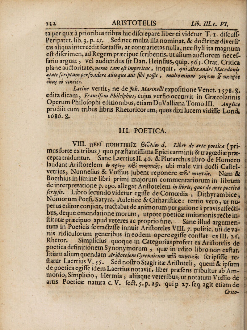 ta per quae a prioribus tribus hic difcrepare liber ei videtur T. i. difcufl· Peripatet.lib.j.p. 2/. Sed nec multa illa nominat, & doiirinasdiverfi' tas aliqua intercedit fortaffis, at contrarietas nulla, nec ftyli ita magnum eft difcrimen, ad Regem praecipue fcribentis, ut alium aucftorem necef- farioarguat, vel audiendus fit Dan. Heiniius,quip. f6$.Orat. Critica plane audloritate,»?»?i tam eft imperitus, inquit, qui Alexandri Macedoni* atate fcriptum perfvadere aliis que aut ftbi pojftt, multo minus yptjtnov § πκτξος eifccf 73 ηκνίορ. Latine vertit* ne Azjoh, Λ/^nW^expoiitioneVenet. 1578-8· edita dicam, Framifcus Philelphus> cujus verfio occurrit in Graecolatinis Operum Philofophi editionibus,etiam DuValliana Tomo IIL Anglict prodiit cum tribus libris Rhetoricorum, quos dixi lucem vidifle Lonck ιόζό. 8, IIL POETICA, VIII. ΠΕΡΙ ΠΟΙΗΤΙΚΗΣ βιζλίον d, Liber de arte poetica {pri* mus forte ex tribus^ quo praeftantiflima Epici carminis Sc tragoediae prae* cepta traduntur. Sane Laertius II. 4^. &Plutarchus libro de Homero laudant Ariftotelem Iv τξίτω rafi ubi male viri dodli Caftel- vetrius, Nunnefius & Voffius jubent reponere πιάτων. Nam & Boethius in limine libri primi majorum commentariorum in librum de interpretatione p. 290* allegat Ariftotelem in libris^ quos de arte poetica 1 fcripfit. Libro fecundo videtur egifle de Comoedia , Dithyrambice, t Nomorum Poefi, Satyra, Auletice &Cithariftice: tertio vero, ut nu- »1 perus editor conjicit, traftabat de animorum purgatione k pravis affeiri· bus, deque emendatione morum, utpote poetica imitationis refte in- fututae praecipuo apud veteres ac proprio hne. Sane illud argumen- tum in Poeticis fe tradafle innuit Ariftoteles VIII. 7. politic. uti de va~ i riis ridiculorum generibus in eodem opere egifie conflat ex IIL z6. Rhetor. Simplicius quoque in Categorias profert ex Ariftotelis de poetica definitionem Synonymorum , quae in edito libro non exftat. Etiam aliumquendam Arifiotelem Cyrenaicum <ζ*τ6ί τηιητικης icripfifle te- ftatur Laertius V, Sed noftro Stagiritae Ariftoteli, quem& ipfum * de poetica egifle idem Laertius notavit, liber praeiens frib-aiturab Am- monio, Srmplicio, Hermia , aliisque veteribus, ut notatum Voffio de artis Poeticae naturae. V· iedL j.p, 29* quip 27. feq agit etiam de Crito-