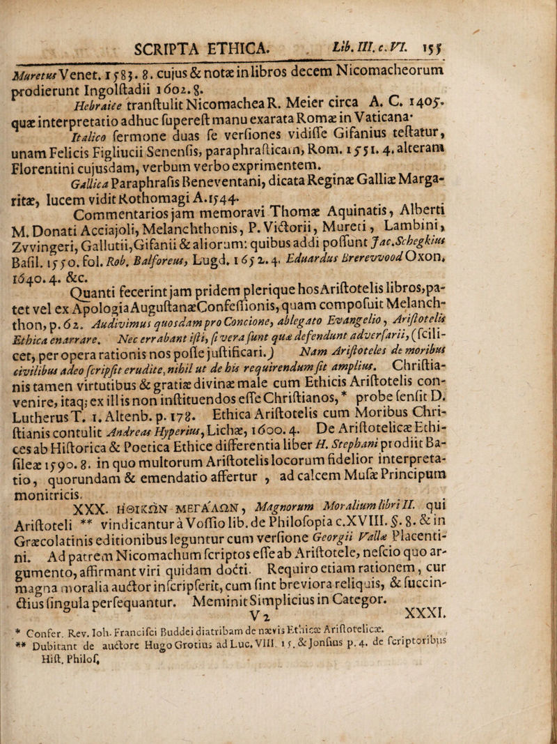 SCRIPTA ETHICA. LlbAll.c.VL 15f Muret tu V enet* 15:83. 8. cujus & notae in libros decem Nicomacheorum prodierunt Ingolftadii 1602.8. # . Hebraice tranftulit NicomacheaR. Meier circa A. C. 1405. quae interpretatio adhuc fupereft manu exarata Romae in Vaticana· Italice fermone duas fe veriiones vidifle Gifanius teftatur, unam Felicis Figiiucii Senenfis? paraphraPacain, Rom. 155 *· 4* alteram Florentini cujusdam, verbum verbo exprimentem* Gallica Paraphrafis Beneventani, dicata Reginae Gallis Marga¬ ritae, lucem vidit Rothomagi A.ih4· . . . A1, . Commentarios jam memoravi Thomae Aquinatis, Alberti M» Donati Aceiajoli, Melanchthonis, P.Vidorii,Mureti, Lambini, Zvvingeri, Gallutii,Gifanii & aliorum: quibus addi poffunt Jac.Scbeghus BafiL iy>o.fol .Rob. Balforeus, Lugd. 1652.4. Eduardus Brerevvood Oxon* ^ Quanti fecerint jam pridem plerique hos Ariftotelis libros,pa¬ tet vel ex ApologiaAugiiftanaeConfeiiionis, quam compofuit Melanchj thon, p. 6 2* Audivimus quosdam pro Concioney ableg ato Euangelio, Ariftotelis Ethica enarrare. Nec errabant i\Th fi verafunt qu* defendunt adverfarn, (feiii- cet, per opera rationis nospofie juftificari.) Nam Ariftoteles de moribus civilibus adeo fcripfit eruditex nihil ut de his requirendumftt amplius. Chriftia- nis tamen virtutibus & gratiae divinae male cum Ethicis Ariftotelis coiv venire? itaq; ex illis non inftituendos efteChriftianos, probe leniit D« LutherusT, 1. Altenb. p. 178. Ethica Ariftotelis cum Moribus Chri- ftianiscontulit AndreasHyperius^Lichae, 1600.4* De AniftotelicaeEthi- ces ab Hiftorica & Poetica Ethice differentia liber H. Stepham pr odiit Ba- filese 1590.8. in quo multorum Ariftotelis locorum fidelior interpreta¬ tio, quorundam & emendatio affertur , ad calcem MufePrincipura monitricis, XXX. ΗΘΙΚΩΝ ΜΕΓΑΛΩΝ, Magnorum Moralium libri II. ^qui Ariftoteli ** vindicantura Voffio lib. de Philofopia c.XVIII. 8* & in Gnecola tinis editionibus leguntur cum verfione Georgii Hail* Placenti¬ ni. Ad patrem Nicomachum feriptos efleab Ariftotele, nefeio quo ar¬ gumento, affirmant viri quidam doiti· Requiro etiam rationem, cur magna moralia audor infcripferit, cum fint breviora reliquis, & fucem- dius lingula perfequantur. Meminit Simplicius in Categor. y 2 λλΛΙ» * Confer. Rev.Ioh. Francifci Buddei diatribam de naevisEthicscAriilotelicae. #* Dubitant de auftore HugoGrotius adLuc.VIII. ij.&jonfuis p.4. de fcriptoribps Hift, Philoi^