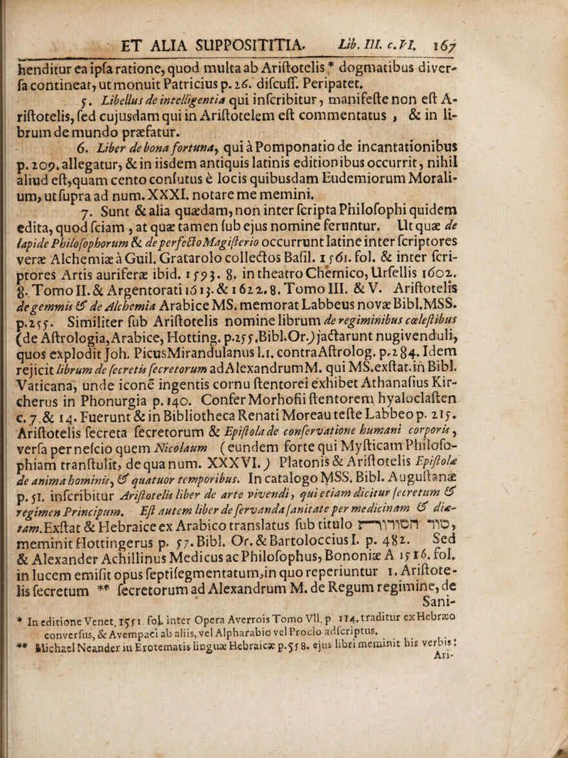 hcnditur ea ipfa ratione, quod multa ab Ariftotelis * dogmatibus diver- fa contineat, ut monuit Patricius p. 16.’ difcuff. Peripatet* 5. Libellus de intclligentia qui inferibitur, manifefte non eft A- riftotelis, fed cujusdam qui in Ariftotelem eft commentatus , & in li¬ brum de mundo praefatur* 6. Uber de bona fortunay qui a Pomponatio de incantationibus p. 209* allegatur, & in iisdem antiquis latinis editionibus occurrit, nihil aliud eft,quam cento contutus e locis quibusdam Eudemiorum Morali¬ um, ut fupra ad num. XXXI» notare me memini* 7. Sunt & alia quaedam, non inter fcriptaPhilofophi quidem edita, quod fciam , at quae tamen (ub ejus nomine feruntur. Ut quae de lapidePhilofophorum & deperfettoMagifterio occurrunt latine inter fcriptores verae AlchemiseaGuil.Gratarolocolleitos Bafil. ifdi.fol. & inter fcri¬ ptores Anis auriferae ibid. if?$. 8» in theatro Chernico,Urfdlis 1602* g. Tomo II. & Argentorati ιό i$. & 1622*8. Tomo III* &V. Ariftotelis degemmli & de Alchemia Arabice MS. memorat Labbeus novae BiblMSS. р. 2fy. Similiter fub Ariftotelis nomine librum de regiminibus cceleftibus (de Aftrologia, Arabice, Hotting* p.zy^BibLOr.; jaftarunt nugivenduli, quos explodit joh. PicusMirandulanus l*u contraAftrolog* p*284- Idem rejicit librum de fecretis fecretorum adAlexandruroM. qui MS.exftat.in Bibi. Vaticana, unde icone ingentis cornu ftentorei exhibet Athanafius Kir-* cherus in Phonurgia ρ*ΐ4θ* Confer Morhofiiftentoreni hyaloclaften с. 7 & 14. Fuerunt & in Bibliotheca Renati Moreau tefte Labbeo p. ny. Ariftotelis fecreta fecretorum & Epiftolade confervatione humani corporis, verfa per nefcio quem Nicolaum (eundem forte qui Myfticam Philofo- phiam tranftulit, de qua num. XXXVI.) Platonis & Ariftotelis EpiftoU de animabamini*^ & quatuor temporibus. In catalogo MSS* Bibi. Auguitanas p* 5L inferibitur Ariftotelis liber de arte vivendi·) qui etiam dicitur fecretum & regimen Principum. Eft autem liber de fervandajanitate per medicinam & di /^Exftat& Hebraice ex Arabico translatus fub titulo ΓΤ^ΤΟη ΤΟ, meminit Hottingerus p. y 7. Bibi* Or. &BartolocciusI. p. & Alexander Achillinus Medicus ac Philofophus, Bononiae A jyiCrol* in lucem emifit opus feptifegmentatum,in quo reperiuntur 1 . Ariftote¬ lis fecretum ** fecretorum ad Alexandrum M. de Regum regimine, de Sani- * In editione Venet. 15Π fol. inter Opera AverroisTomo Vll. p 114, traditur exHebrso convcrius,&Avempac*i ab aliis, vel Alpharabid vel Proclo adfcriptus, ** Michad Neander 111 Erotematis lineus Hebraica p.$j 8. ejus libri meminit his verbis: