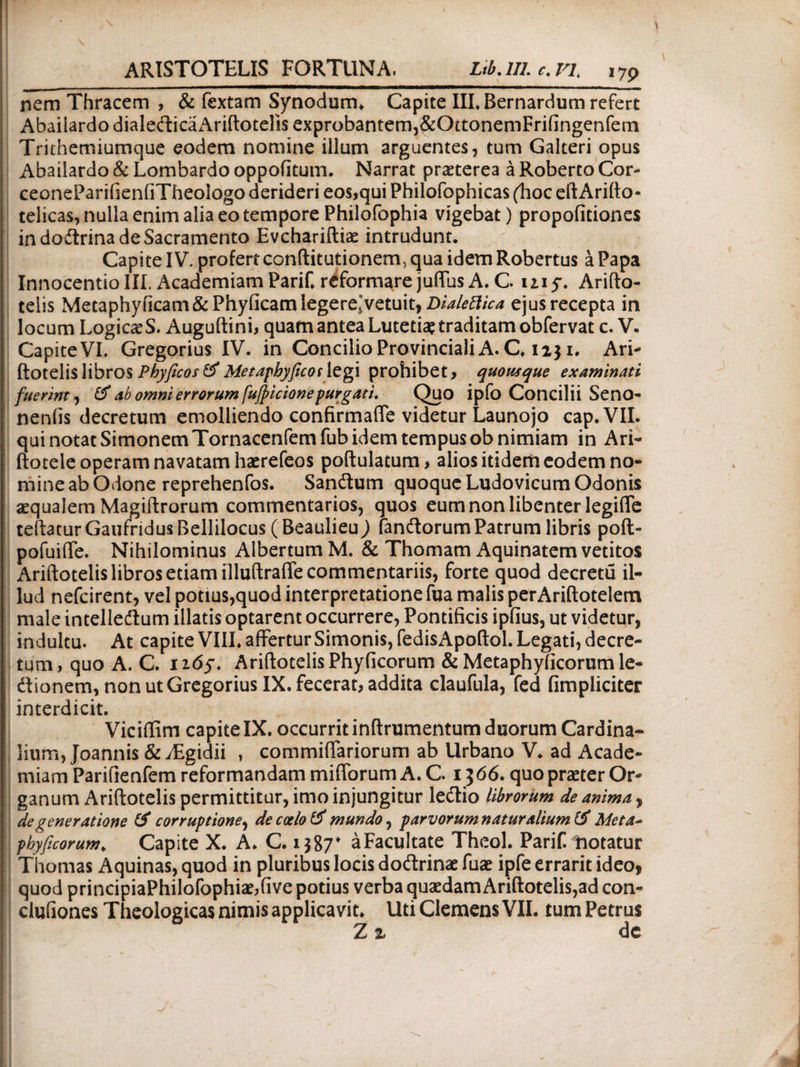 nem Thracem , & fextam Synodum* Capite III* Bernardum refert Abailardo dialedicaAriftotelis exprobantern,&OttonernFrifingenfem Trithemiumque eodem nomine illum arguentes, tum Galteri opus Abailardo & Lombardo oppofitum. Narrat praeterea a Roberto Cor- ceoneParifienfiTheologo derideri eos,qui Philofophicas (hoc eftArifto- telicas, nulla enim alia eo tempore Philofophia vigebat) propofitiones in dodrina de Sacramento Evchariftiae intrudunt. Capite IV. profert conftitutionem, qua idem Robertus a Papa InnocentioIII. AcademiamParif*reformarejuflusA.C my. Arifto- teiis Metaphyficam&Phyficam legere;vetuit, Dialettica ejus recepta in locum LogicaeS. Auguftini, quam antea Lutetiae traditam obfervat c. V. j Capite VI* Gregorius IV. in Concilio Provinciali A. C* 1131* Ari- ftotelislibros Phyficos&Metaphyficoslegi prohibet, quousque examinati fuerint, & ab omni errorum [ufyicione purgati. Quo ipfo Concilii Seno- neniis decretum emolliendo confirmafie videtur Launojo cap.VII. qui notat Simonem Tornacenfemfub idem tempus ob nimiam in Ari- ftotele operam navatam haerefeos poftulatum, alios itidem eodem no¬ mine ab Odone reprehenfos. Sandum quoque Ludovicum Odonis aequalem Magiftrorum commentarios, quos eum non libenter legifife teftaturGaufridusBellilocus (BeaulieuJ fandorum Patrum libris poft- pofuiife. Nihilominus Albertum M. & Thomam Aquinatem vetitos Ariftotelis libros etiam illuftrafle commentariis, forte quod decretu il¬ lud nefcirent, vel potius,quod interpretatione fua malis perAriftoteletn male intelledum illatis optarent occurrere, Pontificis ipfius, ut videtur, indultu. At capite VIII* affertur Simonis, fedisApoftol. Legati, decre¬ tum, quo A. C. n6f. Ariftotelis Phyficorum &Metaphyiicorumle- dionem, non ut Gregorius IX. fecerat, addita claufula, fed fimpliciter interdicit. Viciffim capite IX. occurrit inftrumentum duorum Cardina¬ lium, Joannis & yEgidii , commiffariorum ab Urbano V* ad Acade¬ miam Parifienfem reformandam mifforum A. C. 1366. quo praeter Or¬ ganum Ariftotelis permittitur, imo injungitur ledio librorum de anima, de generatione & corruptione, de coelo mundo, parvorum natur alium & Meta* phyficorum. Capite X. A* C. 1387* aFacultate Theol. Parif notatur : Thomas Aquinas, quod in pluribus locis dodrinae fuae ipfe errarit ideo, quod principiaPhilofophiae,five potius verba quaedam Ariftotelis,ad con- clufiones Theologicas nimis applicavit* Uti Clemens VII. tum Petrus Z % de