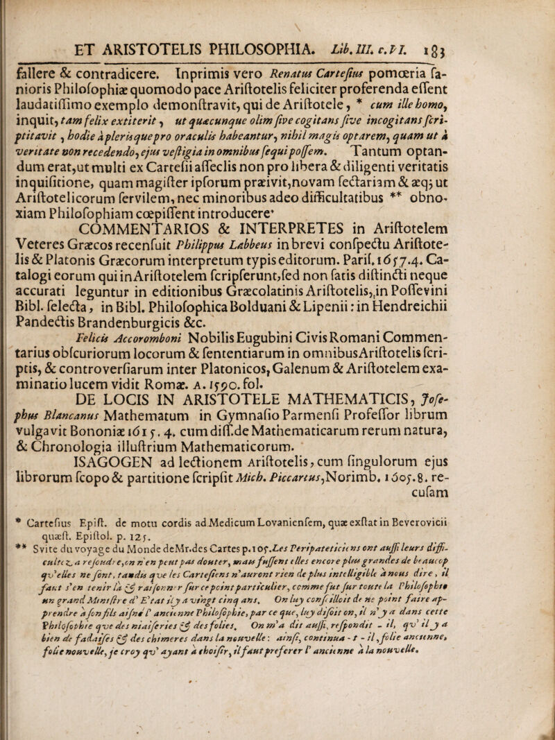 ET ARISTOTELIS PHILOSOPHIA. Lib.UL c.PI. 18 $ fallere & contradicere. Inprimis vero Renatus Cartefius pomoeria fa- nioris Philofophiae quomodo pace Ariftotelis feliciter proferenda eifent laudatiffimo exemplo demonftravit, qui de Ariftotele, * cum ille homo, inquit, tam felix extiterit, ut quacunque olim fwe cogitans five incogitans feri- ptitavit, hodie a pier is que pro oraculis habeantur, nihil magis optarem, quam ut 4 veritate non recedendo, ejus veftigia in omnibus fequipoffem. Tantum optan¬ dum erat,ut multi ex Cartefii afleclis non pro libera & diligenti veritatis inquifitione, quam magifter ipforum praeivit,novam fedariam&aeq^ ut Ariftotelicorum fervilem, nec minoribus adeo difficultatibus ** obno¬ xiam Philofophiam coepiflent introducere' COMMENTARIOS & INTERPRETES in Ariftotelem Veteres Graecos recenfuit Philippus Labbeus in brevi confpedu Ariftote¬ lis & Platonis Graecorum interpretum typis editorum. Parif. 16 f 7.4* Ca¬ talogi eorum qui inAriftotelem fcripferunnfed non fatis diftindi neque accurati leguntur in editionibus Graecolatinis Ariftotelis,tinPofievini Bibi, feleda, in Bibi. Philofophica Bolduani & Lipenii: in Hendreichii Pandedis Brandenburgicis &c. Felicis Accoromboni Nobilis Eugubini Civis Romani Commen¬ tarius obicuriorum locorum & fententiarum in omnibusAriftotelis (cri¬ ptis, & controverfiarum inter Platonicos, Galenum & Ariftotelem exa¬ minatio lucem vidit Romae, a. if?c. fol. DE LOCIS IN ARISTOTELE MATHEMATICIS, Jofe- phus Blancanus Mathematum in GymnafioParmenfi Profeftbr librum vulgavit Bononiae ιόι y, 4. cumdiif.deMathematicarum rerum natura, & Chronologia iiluftrium Mathematicorum. ISAGOGEN adledionem Ariftotelis, cum iingulorum ejus librorum fcopo& partitione fcripiit Mich. Piccanus,Norimb. i5oy.8. re- cufam * Cartefius Epift. de motu cordis adAledicumLovanienfem, quae exflat in Beverovicii quacfh Epiitol. p. izu ** Svite da voyage du Monde deMr.des Cartes p.iof.Les Feripateticitns ont aujfleurs dijfi- culti λ rejcudt e,cn n en peut pas douter, znais fujjent e Ues encore piae grandes de beaucop cgveUes ne font, t audis qve les Cartefiens ny auront rien de plus tntcUtgtble ancus dire , tl faut syen tentr la raifenner fur ce pcint partte ulter, ccmme fut fur toute la Phtlofopbt» un grandMtntftre ά’ E*tat itjy a v/ngt cinq ans% On luy conf tlleit de ne potnt fatre ap- prendreitf nfils atfn* ly ancttnne Vhtlofophte, par ce que,lujydifott cn^tl nya dans cette Fbtlofophte qve des niaiferies ξ$ desfolies„ Onrria dit aujfi^refpondit - tl, qv tl ja bten de fadaifes des chtmeres dans la nouuelle: atnfi, conttnua ■ / - iffclte ancttnne» foUenouveUe^je croy qx>y ayant a tbotfir> tlfautpreferer F ancttnne a la nottveUe» 9 -