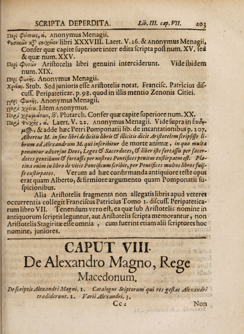 negi φνοϊας, Anonymus Menagii. torucSv h? ςνχάον libri XXXVIli. Laert. V. 26. & Anonymus Menagii, Confer quae capite fuperiore inter edita fcripta poft num. XV. Led & quae num. XXV. Uifi <φυτων Ariftotelis libri genuini interciderunt. Vide ibidem num. XIX. wgi φωνής. Anonymus Menagii. Stob. Sed junioris effe Ariftotelis notat. Francifc. Patricius dif- cuiT. Peripateticar. p.98. quod in illis mentio Zenonis Citiei. nfj; φωνής. Anonymus Menagii. ijsgj %giva> Idem Anonymus. πe£/ χξωμάτων, /3'. Plutarch. Confer quae capite fuperiore num. XX. η*£/Φοχης > d. Laert. V. 22. Anonymus Menagii. Vide Cupra in ez^« μ@«9 & adde haec Petri Pomponatii lib. de incantationibus p. 107* Albertus M. in fine libri de liciti* libris & tUicitis dicit Ariflotelem fcripfifie li - brum ad Alexandrum M. qui in fer ibit ur de morte animae, in quo multa ponuntur adverjus Deos, Leges & Sacerdotes, liberiftefortajfis per facer- dotes gentilium & fortaffis per noftros Pontifices penitus exftirpatus e fi. P la¬ tina enim in libro de vitis Pontificum feribit^ per Pontifices multos libros fuifi feexfiirpatos. Verum ad haec confirmanda antiquiore tefte opus erat quam Alberto, & firmiore argumento quam Pomponatii fu» fpicionibus. Alia Ariftotelis fragmenta non allegatis libris apud veteres occurrentia collegitFrancifcusPatriciusTomo i.difcufT. Peripatetica¬ rum libro VII. Tenendum vero eft, ea quae iub Ariftotelis nomine in antiquorum feriptis leguntur, aut Ariftotelis fcripta memorantur, non Ariftotelis Stagiritae effe omnia 5 cum fuerint etiam alii feriptores hoc nomine, juniores. CAPUT ViII De Alexandro Magno, Rege —* Macedonum* De [criptis Alexandri Magni, 1. Catalogus Srip torumqui res gefi as Alexandri tradiderunt. 1 · Varii Alexandri. $ * Ccz Non