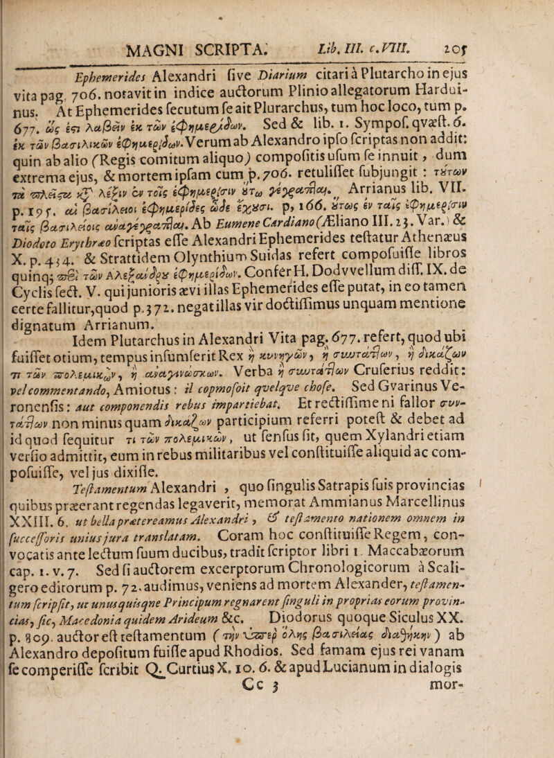 7U P Ephemerides Alexandri fivc Diarium citariaPlutarchoinejus vita pag, 706. notavit in indice audtorum Plinio allegatorum Hardui- nus. At Ephemerides fecutumfeaitPlurarchus, tum hoc loco, tum p. 677'. ως ίτι λαβάν e* των ίφν,μερ/L·. Sed & lib. 1. Sympof. qvaeft. 6. tK των βασιλεών Verum ab Alexandro ipfo fcriptas non aadit: quinabalio fRegis comitum aliquo; compofitisufum le innuit, dum extrema ejus, & mortem ipfarn cum p. 70ό· retuliffet fubjungit : τατων i τπλΆςα, xf λεξινα/τοίς έφίίμιξίοτν ίτω ^ Arrianus lib. VII. . Ι?5·. Μ βοκτΙλίΗΐΗ εφν,μερίδες ωίε ϊχχσι. ρ, ι66. ατως ’εν ταίς ίφημίξίοτ» ΊΆΐς ιβαηλείοις αναρε^ξοϊπίΜ. Ab Eumene Cardiano (VEliano III.23.Var. & Diodoto Erythr^o fcriptas efie Alexandri Ephemerides teftatur Athenatus X.p 4j4. & Strattidem Olynthium Suidas refert compofuifie libros quinq; των Αλε}mh>s ίφν,με^ν. Confer H. Dodvvellum diff. IX.de Cyclis fed. V. qui junioris xvi illas Ephemerides effe putat, in eo tamen certe fallitur,quod p. 3 71. negatillas vir doaiffimus unquam mentione dignatum Arrianum. Idem Plutarchus in Alexandri Vita pag. 077.reJert,c]uod ubt fuifiet otium, tempus infumferit Rex η χννηγων^ ή <tvmtat!uv, ή Ακάζων 77 των τατοΐ'.εμίκ^ν, η cs.sctyivoctniuiv. Verba vj (τνΜτατ^ων Crulerius reddit. vel commentando^ Amiotus : il topmojoit qvelqve cnofe. Sed Gyarinus Ve- ronenfis: aut componendis rebus tmpartiebat, Et rectiffime ni fallor o~ov- τάΰων non minus quam Ακαζών participium referri poteft & debet ad id quod fequitur n των πολεμικών, ut lenius fit, quem Xylandri etiam verfio admittit, eum in rebus militaribus vel conftituifife aliquid ac com- pofuiiTe, vel jus dixifie. Teftamentum Alexandri , quo fingulis Satrapis fuis provincias quibus prxerant regendas legaverit, memorat Ammianus Marcellinus XXJII. 6. ut bella praetereamus Alexandri , & tefl amento nationem omnem in fucceforis unius jura translatam. Coram hoc conftituiffe Regem, con¬ vocatis antelecftum fuum ducibus, tradit fcriptor libri 1. Maccabasorum cap. i.v.7. Sed fi auftorem excerptorum Chronologicorum aScali- gero editorum p. yz. audimus, veniens ad mortem Alexander, tefl amen¬ tum fcripflt, ut unusquisque Principum regnarent finguli in proprias eorum provtn» cias,fic, Macedonia quidem Arideum &C. _ Diodorus quoque Siculus XX. p. 1109. audtoreft teftamentum (ttjV\zsnp όλης βασιλείας Αα^κψ) ab Alexandro depolitum fuifteapud Rhodios. Sed famam ejus rei vanam fecomperiffe fcribit Q. Curtius X. 10. <5. & apud Lucianum in d ialogis C c 3 mor-