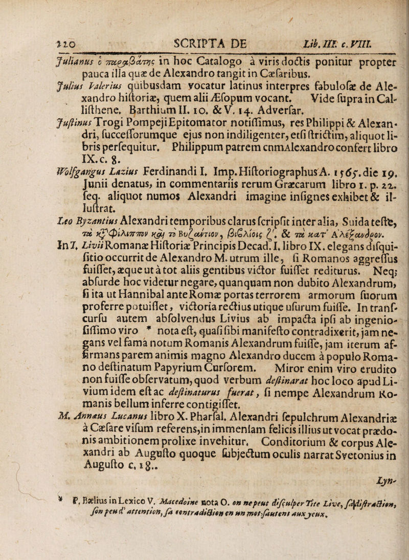 Julianus ο ττ&Ρβιβατης in hoc Catalogo a viris dodis ponitur propter pauca ilia qu£ de Alexandro tangit in Csefaribus, Julius Palerius quibusdam vocatur latinus interpres fabulofe de Ale¬ xandro hiitoriae, quem alii Asopum vocant. Vide fupra in Cal- lifthene. Barthiumll. io. &V. 14. Adverfar. JufinusTvogi Pompeji Epitomator notiffimus, res Philippi & Alexan¬ dri, fucceiforumque ejus non indiligenter, etfi Ibidim, aliquot li¬ bris perfequitur. Philippum patrem cnmAlexandro confert libro IX.C. 8. ~ ■■ , ■: . I · I IFolfgangus Lazius Ferdinandi I. Imp.HiftoriographutfA. ijtfy.die 19, Junii denatus, in commentariis rerum Grajarum libro 1. p. zz* feq. aliquot numos Alexandri imagine infignes exhibet & il- luftrat. Leo Byzantius Alexandri temporibus clarus fcripflt inter alia, Suida teftfc, 7α χρφίλιτηm K&j 72 Bυπαίτιον^ βιζλίοις & tss kclt In 7. Livii Romanae Hiftoriae Principis Decad. I. libro IX. elegans difqui- fitio occurrit de Alexandro M. utrum ille, ii Romanos aggreffus fuiflet, aeque ut a tot aliis gentibus vidor fuiffet rediturus. Neq,- abfurde hoc videtur negare, quanquam non dubito Alexandrum, fi ita ut Hannibal ante Romae portas terrorem armorum fuorum proferre potuiflet, vidoriaredius utique ufurum fuilTe. In tranf- curfu autem abfolvendus Livius ab impada ipfi ab ingenio- fiffimoviro * nota eft, quaii fibi manifefto contradixerit, jam ne¬ gans vel fama notum Romanis Alexandrum fuilTe, jam iterum af¬ firmans parem animis magno Alexandro ducem a populo Roma¬ no deilinatum Papyrium Curforem. Miror enim viro erudito non fuilTe obfervatum, quod verbum defiinarat hoc loco apud Li¬ vium idem eft ac deftinaturus fuerat} fi nempe Alexandrum Ro¬ manis bellum inferre contigiiTet. M. Annaus Lucanus libro X. Pharfal. Alexandri fepulchrum Alexandriae a Caefare vifum referens,in immenlam felicis illius ut vocat praedo¬ nis ambitionem prolixe invehitur. Conditorium & corpus Ale¬ xandri ab Augufto quoque lubjedum oculis narrat Svetonius in Augufto c, ig.. Lyn* ^ P, Bselius inLesnco V, Macedotne BOtA O. en nepeut difittlperTtte Ltve^ fi^UflraBietti finpeu if attewienffi sentradiBien en nn met finient auxjehx.