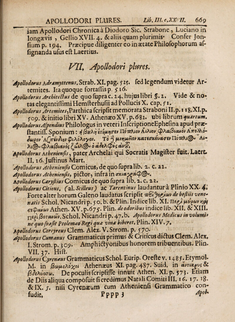 _ | - _ j -T--■-————*mmm———id 11 ιιι···ιιΙ,Ιιιιιιι·*·ι>·'<»'^» iam Apollodori Chronica a Diodoro Sic* Strabone, Luciano in longaevis , Gellio XVXI. 4. & aliis quam plurimis· Confer Jon- iiump. 194. Praecipue diligenter eo in aetate Philofophorum af* fignanda ufus eft Laertius. V1I> Apollodori plures. 'Apollodorus Adramyttenus, Strab. XI. pag. f zf. fed legendum videtur Ar- temites. Ita quoque fortaffisp. 516. Apollodorus Arcbitettus de quo fuprac. 14* hujus libri §, t, Vide & no¬ tas elegantiffimi Hemfterhufii ad Pollucis X. cap, f 1. Apollodorus Artemites,Parthica fcripfit memorata Straboni II.p. 118*XI.p. f 09. & initio libri XV. Athenio XV* p.682. ubi librum ApollodorusAfpendius Philologus in veteri InfcriptioneEphefina apud prae- ftantiit Sponium : ήβχλη ετίμη<ην ηόπλιον ΑιλιονφλαβίΜον Α’τΓολλί- ίω^ον *λ[7Τ%νί\ον φιλόλογον. Tc j μνημ&ον κατίσχίυ&<τ6ν ηότζλι®* 'Ai- λι@* φλαβίΛνος ζ£ιλ@* ό α^λφεςάνζ’* Apollodorus Athenienfis 5 pater Archelai qui Socratis Magifter fuit» Laert» II. ιό. Juftinus Mart. 8 ψ Apollodorus Athenienfis Comicus* de quo fupralib. C, Zl* Apollodorus Athenienfisy pidtor? infra in σχια^ξάφ®*, Apollodorus Caryftius Comicus de quo fupra lib. z. c. 22. Apollodorus Citieus, (d\.$cilleus ) ac Tarentinus laudantur a Plinio XX* Forte alter horum Galeno laudatus fcripfit fyeJeov de beftiis vene¬ natis SchoL Nicandri p. 50. b. & Plin. Indice lib. XI. mpj. μ^^ν ςτφαίων Athen. XV. p.675*. Plin. de odoribus indice lib. XII. & XIII. Χΐψ βοτάνων, Schol. Nicandri p. 47.b. Apollodorus Medicus involuml· ne quo frafit ptolem<eo Regi qua vina biberet, Plin. XIV. Apollodorus Corcyreus Clem. Alex. V. Strom. p. y 70· Apollodorus Cumanus Grammaticus primus & Criticus di<flus Clem. Alex* I. Strom. p. 3 09. Amphictyonibus honorem tribuentibus. Plin. VII. 37. Hift. Apollodorut Cyrenaus Grammaticus Schol. Eurip. Orefte v. 1485** Etymol. M. in βωμολοχοι Athenaeus XI. pag. 487. Suid. in άνηθος & βίζλΰαζ-ού. De poculis fcripiifTe innuit Athen. XI. p. 573. Etiam de Diis aliqua compofuit fi credimus Natali Comiti III. 16, 17. Tg. & IX. j. nifi Cyrenaeum cum Athenienii Grammatico con- fudit, Pppp 3 ^t°u