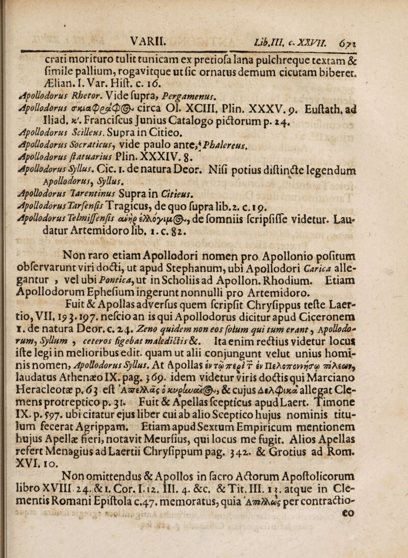 VARII. Libjll c.XXVJL 6?\ crati morituro tulit tunicam ex pretiofa lana pulchreq uelextam & fimile pallium, rogavitque ut fic ornatus demum cicutam biberet* AElian. I. Var. Hift. c. 1<5. Apollodorus Rhetor. Vide fupra, Pergamenus. Apollodorus circa Ol. XCIII. Plin. XXXV. 9* Euitath.ad Iliad. *'.Francifcus Junius Catalogo pidorump. 24. Apollodorus ScHleus. Supra in Citieo. Apollodorus Socraticus, vide paulo ante,*Phalereus, Apollodorus ftatuarlus Plin. XXXIV. 8· Apollodorus Syllus.Cic.i. de natura Deor. Nifi potius diftinde legendum Apollodorus, Syllus. Apollodorus larentinus Supra in Citieus. ApollodorusTarfenfisTragicus, de quo fupralib.2. c.ip* ApoUodorusTelmiffenfis defomniis fcripfifle videtur. Lau* datur Artemidoro lib. i.c. 82. Non raro etiam Apollodori nomen pro Apollonio pofitum obfervarunt viridodi, ut apud Stephanum, ubi Apollodori Carica alle¬ gantur , vel ubi Pontica, ut in Scholiis ad Apollon. Rhodium. Etiam Apollodorum Epheiium ingerunt nonnulli pro Artemidoro. Fuit & Apollasadverfus quem fcripfit Chryfippus teile Laer¬ tio, VII« 1?3.197. nefcio an is qui Apollodorus dicitur apud Ciceronem T. de natura Deor. c. 24. Zeno quidem non eos fotum qui tum erant, Apollodo- rum, Syllam , ceteros figebat maledittis&t. Ita enim redius videtur locu$ iile legi in melioribus edit, quam ut alii conjungunt velut unius homi¬ nis nomen, Apollodorus Syllus, At Apollas ζντωττεξίτ ίνΠζλθ7Γοννη<?ω laudatus Athenaeo IX. pag. $69. idem videtur viris dodis qui Marciano Heracleota? p. 63 eft 'Απζίλάς 6 & cujus Διλφκα allegat Cle¬ mens protreptico p. 31. Fuit&Apellasfcepticus apudLaert. Timone IX. p. S97· ubi citatur ejus liber cui ab alio Sceptico hujus nominis titu¬ lum fecerat Agrippam* Etiam apud Sextum Empiricum mentionem hujus Apellae fieri, notavit Meurfius, qui locus me fugit. Alios Apellas refert Menagius ad Laertii Chryfippum pag. 342. & Grotius ad Rom. XVI. 10. Non omittendus & Apollos in facro Adorum Apoftolicorum libro XVIII 24. &i. Cor. I.u. III. 4. &c. &Tit.III. 1 ?. atque in Cle¬ mentis Romani Epiftola c.47. memoratus, quia 'AmtiAug per contradio-