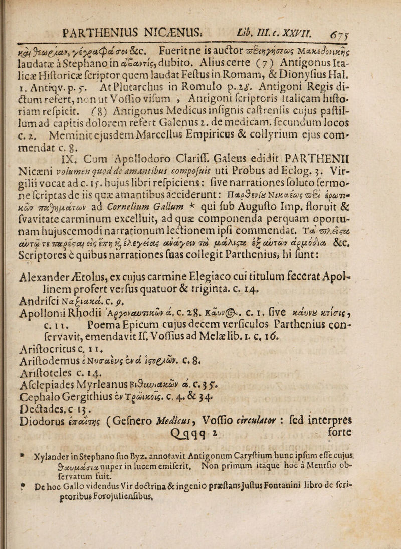 PARTHENIUS NIC/ENUS, Lib. 111. c. xxm. 7y yjy yi^ciCpcitrot&CC. Fuerit ne isauftor τ&’ηγησζως Μζκύοηχης laudata: a Stephano in dSunlg, dubito* Alius certe (7) Antigonus Ita- licse Hrilorici fcriptor quem laudat Feftus in Romam, & Dionyiius HaL 1. Antkjv.p. f. AtPIutarchus in Romulo p.zs. Antigoni Regis di- dum refert, non ut Voilio vifum > Antigoni fcriptoris Italicam hifto· riam refpicit. (i) Antigonus Medicus iniignis caftre.niis cujus pa(lil¬ ium ad capitis dolorem refert Galenus 1„ de medicam, fecundum locos c. i. Meminit ejusdem Marcellus Empiricus & collyrium ejus com* mendat c. g. IX. Curn Apollodoro ClarilT. Galens edidit PARTHENII Nicaeni volumen quod de amantibus compofuit uti Probus adEclog. 3. Vir- gilii vocat ad c. iy. hujus libri refpiciens: iive narrationes foluto Termo¬ ne (criptas de iis quae amantibus acciderunt: n&eSevfe Νικαίως vidov ttu^μάτων ad Cornelium Gallum * qui fub Augufto Imp* floruit & fvavitatecarminum excelluit, ad quae componenda perquam oportu- nam hujuscemodi narrationum ledionemipii commendat, Ta cwtm τε ?i>upi$cy άς επη κ> ελεγείαζ aidiyetν τά μάλίςζί εξ ounoov &C, Scriptores e quibus narrationes fuas collegit Parthenius, hi funt: Alexander iEtolus, ex cujus carmine Elegiaco cui titulum fecerat Apol¬ linem profert verfus quatuor & triginta, c. 14* Andrifci Ναξιακά, c. p> Apollonii Rhodii ’ Α^γονοωτικΜ ά, c. 28» c· 1. iive κάυνα κτιοΊζ) c. 11. Poema Epicum cujus decem verficulos Parthenius ςοη- fervavii, emendavit IfVaffius ad Melae lib. 1. c» 16> Ariftocritusc. 11, AridodemuScN^ag^ α/ά Ιςζζ/ων. c. 8* Anftoteles c. 14. Aiclepiades Myrleanus biBwjiakZv ά. c. 3 5·. Cephalo Gergithius at Ύςάικοις. c. 4. & 34. Dedades.c 13. Diodorus επαίτης (Gefnero Medicus, Voffio circulator : fed interpres Qjjqq z - forte * Xyiander in Stephano fuo Byz. annotavit Antigonum CaryiHum hunc ipfum eiTe cujus ^ioevudcia nuper in lucem emiferit. Non primum itaque hoc aMeurfio ob~ fervatum fuit. • Dc hoc Gallo videndus Vir do&rina& ingenio praeftansjuftus Fontani ni libro de feri·* ptoribus Forojulieofibus*