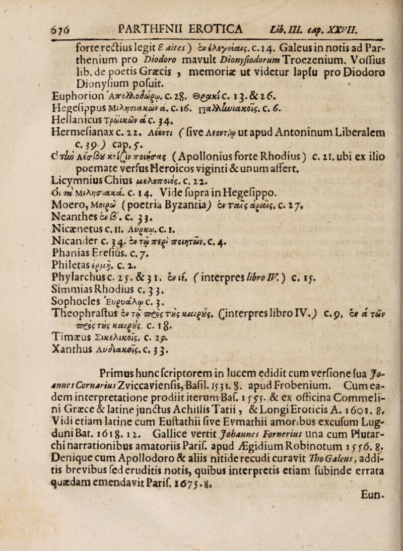 FARTHFNII EROTICA Lib. 111. cap. xxm. forte redius legit S aites) cv έλεγες, c. 14, Gaieus in notis ad Par¬ thenium pro Diodoro mavult Dionyfiodorum Troezenium. Voilius lib.de poetis Graecis > memoriae ut videtur lapfu pro Diodoro Dionyfium potuit. Euphorion ’ΑποΤλοίωξω. c. 28. Θ^κίc. 13.&26. Hegeiippus Μιλητιακών cl. C. ν6. ιιαΤλ,Ιωιακοίς. C. 6. Hellanicus τρωικών ctc. 34. Hermefianaxc. xi. Atom (fiveAtonty ut apud Antoninum Liberalem c. 3p0 cap.y. c!t4o a ίρβ* xriQv (Apollonius forte Rhodius) c. u.ubi ex ilio poemate verius Heroicos viginti & unum affert. Licymnius Chius ueAοποίος, c. 22. di W Μΐλησ·ιακά. c. 14. Vide fupra in Hegefippo. Moero,(poetria Byzantia^ c. 17» Neanthesc*/?'. c. 33. Nicaenetus c. 11. Αν^κω. c. i. Nicander c. 34. e* τώ ποιητών*c♦ 4· Phanias Erefius. c. 7. Philetas c. 2. Phylarchusc. 25.&31. cni. f interpreslibroIF.) c. 15. SimmiasRhodius c. 3 3. Sophocles *Ενξυαλω C. 3. Theophraftus πτ&ςτχςκΜξύς* (^interpres libro IV.,) c.p, bfdrav πτ&ς τας καΛξύζ, c. I §. Timaeus Σικελικούς, c. 2^. Xanthus Αν&ακοϊς.c. 33. Primus hunc feriptorem in lucem edidit cum verfione fua Jo~ AnnesComariusZviccavienfis, Baiil 1531* 8. apud Frobenium. Cum ea¬ dem interpretatione prodiit iterum Baf. 13-57. & ex officina Commeli- ni Gnece&latinejun&us Achillis Tatii , & Longi Eroticis A. 1601* 8* Vidi etiam latine cum Euftathii five Evmathii amoribus excufum Lug¬ duni Bat. ιό 18,12. Gallice vertit Jobannes Fomerius una cum Piutar- chi narrationibus amatoriis Parif. apud Aigidium Robinotum i?f6. g. Denique cum Apollodoro & aliis nitide recudi curavit ThoGaleus, addi¬ tis brevibus fed eruditis notis, quibus interpretis edam fubinde errata quaedam emendavit Parif 1675.8, Eun-