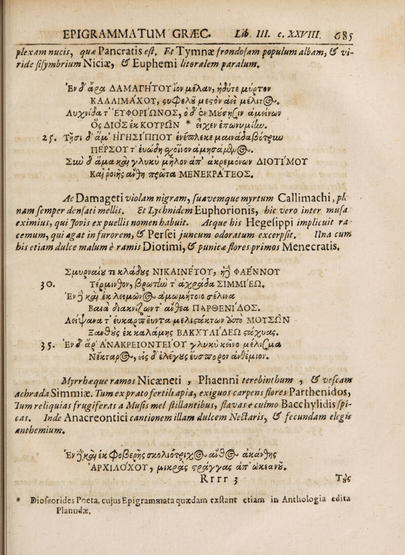 plexam nucis, qua Pancratis efl, Ft T ymnazfrondofam populum albam, & vi- ride fifymbrium Niciae* & Euphemi litoralem par alumv 'hvS' cippe ΔΑΜΑΓΗΤΟΤ Ίον μίλαν, η$ΰτε μΰοΤθν ΚΑΑΛΙΜΑ'χοτ, ςνφελχ μεςον dei μελ Av%i/ijd γ’ετΦΟΡΓΩΝΟΣ, ο $ WMiseriQv αμείνων ός ΔΙΟ'ς εκ ΚΟΤΡΩΝ * νιχενεπωννμΐΐιν, Zf, Τΐαί J’ίμ ΗΓΗΣΡππΟΤ ίνε'ΰΰλεκεμοΛνά^αβίτξυυυ ΠΕΡΣΟΤ τ’ ευωόη J/ oh 0 ν d μ η <τάμ3ψ (§^». Σΐίυ $ ΰίμα ngq γλυκυ μηλον απ' άκρεμόνων ΔΙΟΤΙ^ΜΟΤ Kctjpoifjscufy 7Γξθί)ΊΛ ΜΕΝΕΚΡΑΤΕΟΣ» AcDamagetiviolam nigram, fuavemquemyrtum Callimachi >pl nam femper denfati mellis* EtLychnidcm Euphorionis* hic vero inter mufa. eximius, qui Jovis ex puellis nomen habuit. Atque his Hegeiippi implicuit ra- cemum, qui agat in furorem, & Perfei juncum odoratum excerpftt» Una cum his etiam dulce malum e ramis Diotimi* & punica flores primos Menecratis» ΣμυξίιαίχΊitcXdh? NIKAINFTOT, fj ΦΑΕΝΝΟΤ 3 O. TegfCiJ'^* βξωτίω τ' dx^flJcc ΣΙΜΜΙ^ΕΩ* ’Εν j yflcf εκ λεαμών@^ α,μ.ωμψοίο (τελινα Bctict <hoLKvi?jvvT odjtet Π λΡΘΕΝί'ΔΟΣ. Aei^ocvct t evxctpousvvrct μελιςζίκτων Ίχπο ΜΟΤΣΩΝ Έοω^χς εκ χαλάμης ΒΑΚΧΥΛΙΔΕΩ ςείχναζ. 35* E? <?’ Ιίξ ΑΝΑΚΡΕΙΟΝΤΕΙ ΟΤ γλνχύ xdi/Q μέλισμα, Νίχταρ@*, dg S' ελέγχς ευσζϊο ξον dvhpm\. MyrrhaqueramosNkxneti r Phaenni terebinthum , & vcfcam achradaS immiae. Tum ex prato fertili apia·, exiguos carpens flores Parthenidos, lum reliquias frugiferas a Mufis mei ftillantibus> flavas e culmo Bacchylidis/^/- eas, Inde Anacreontici cantionem illam dulcem NeUaris^ & fecundam elegis anthemiurn· *Ev 'yyQcf εκ <φοβε$ς τκολιότξΐχ®^ dxctvfyg 'ΑΐΧίΛΟ'ΧΟΤ J μίχρβ,ς sqflyyag άπ ώκι αν is* ' Rrrr 3 < TsV * E)iofeorides Poeta, cujusEpigramarvata qusedam cxftant etiam in Anthologia edita Planudse,