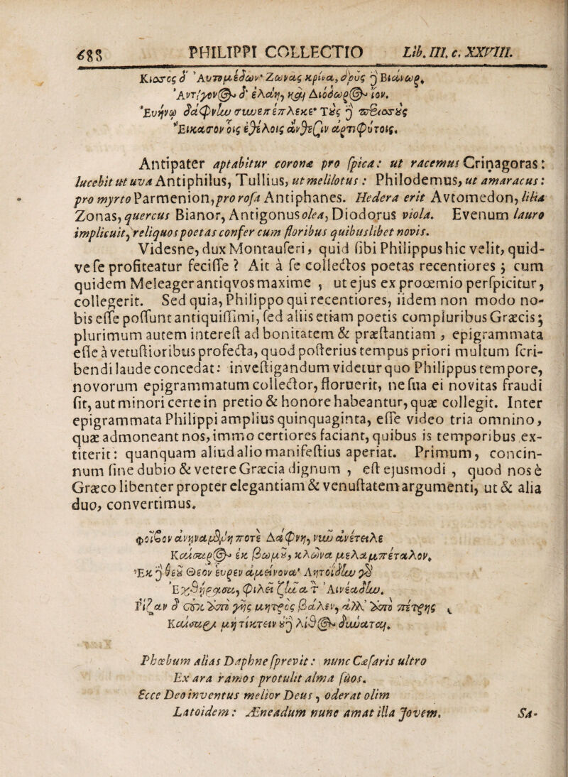 PHILIPPI COLLECTIO Llb.IIle. ΧΧΡΊΙΙ. Κίο&οςά 'Αυτνμζ^ων' Ζωικές χρΕα,αρυς ^Βια,ιοϋξ^ *Α.ντ'γθν@* 3' ίλΰίν^ HC/Lf Αΐ0όύύξ(^ ϊον. *Ευψ® §άφνΐω <τυαοεπεπλεκε' TsJi ρ ie%icss£g ΕίκαοΌΡ οι$ Β^ίλοις dffiQv άρπφυτοις, Antipater aptabitur corona pro fpica: ut racemus Crinagoras t lucebit ut uva Antiphilus, Tullius, utmelilotus : Philodemus, ut amaracus: pro myrto Parmenion,jwrofa Antiphanes. Hedera erit Avtomedon, UHa Zonas, quercus Bianor, Antigonusolea^ Diodorus viola. Evenum lauro implicuit f reliquos poetas confer cum floribus quibuslibet novis. Videsne, duxMontauferi, quid fibi Philippus hic velit, quid- vefe profiteatur feciiTe ? Ait a fe colledtos poetas recentiores, cum quidem Meleager antiqvos maxime , ut ejus ex prooemio perfpicitur, collegerit. Sed quia, Philippo qui recentiores, iidemnon modo no¬ bis eite pofluntantiquifflmi, fed aliis etram poetis compluribus Graecis^ plurimum autem interefl aci bonitatem & praeftantiam , epigrammata efie a vetuftioribus profeda, quod pofterius tempus priori multum fcri- bendi laude concedat .* inveitigandum videtur quo Philippus tempore, novorum epigrammatumcoliedor, floruerit, nefua ei novitas fraudi iit, aut minori certe in pretio & honore habeantur, quas collegit. Inter epigrammata Philippi amplius quinquaginta, efTe video tria omnino, quae admoneant nos, immo certiores faciant, quibus is temporibus ex- fiterit: quanquam aliudaliomanifeftius aperiat. Primum, concin¬ num fine dubio & verere Graecia dignum , eitejusmodi , quod nos e Graeco libenter propter elegantiam & venuftatemargumenti, ut& alia duo, convertimus. ΦοίΖονοίν%νΑΐΒμη7Τθτ\ Αοίφνη^ viwdvhetλί Κοάσε6ξ@^ ίκ βωμχ> κλώνο, μελά μ,πίτ&λον* Έχ ρ iea θεοί/ ενξεν άμ,&ίνον&* Λητοί fltv $ 'ExSyqyoU) φίλοι ζίαα,τ ’ Aiviailw. S cht 'λτπι χης μητξος βάλεις αΤλΙ λ>σιi ττζτξης t Κcumg/, ulj τίκτ&ν «ρ λί3@* ^iwctT&f. '· 1Lΐ X ' ' . Phoebum alias Daphne fprevit: nunc Cafaris ultro Ex ara ramos protulit alma fuos, Ecce Deo inventus melior Deus, oderat olim Latoidem: Aneadum nunc amat illa Jovem, Sa-