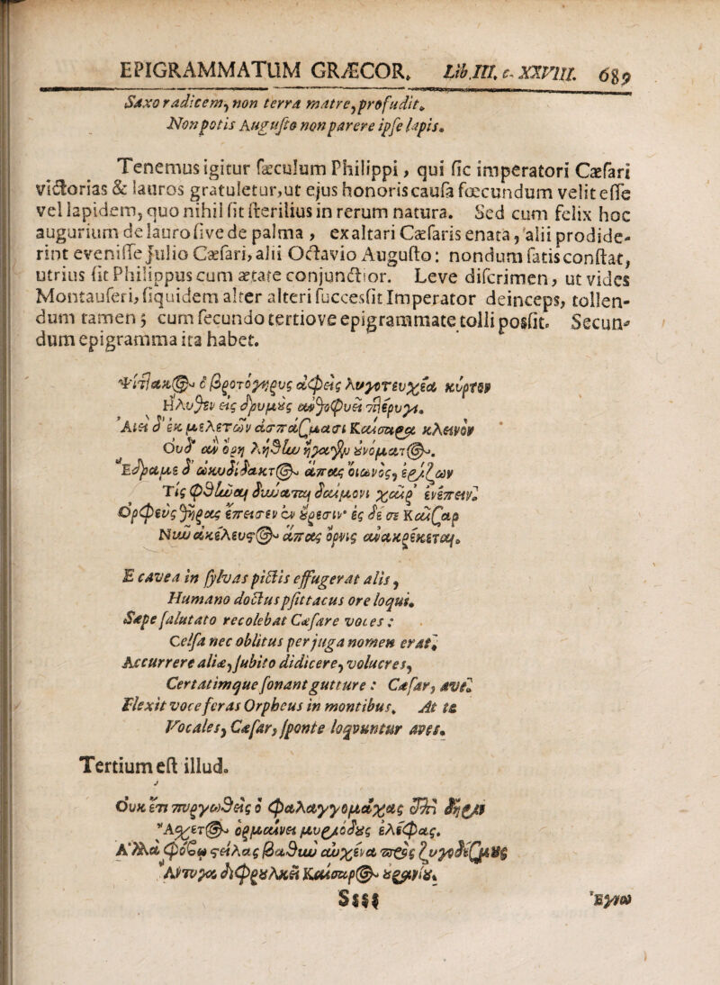 EPIGRAMMATUM GR/ECOR» Ub jll c, xmil 6%9 Saxo radicem^ non terra matre ^profudit* Non potis Augufio non parere ipfe lapis. ^ ,-r Tenemus igitur foculum Philippi, qui fic imperatori Gefari vi&orias & lauros gratuletur,ut ejus honoris caufa fecundum velit eife vel lapidem, quo nihil iit fterilius in rerum natura. Sed cum felix hoc augurium de lauro Ove de palma , ex altari Caefaris enata, 'alii prodide¬ rint evenilTe jiilioC*fari,aJti Ociavio Augufto: nondum fatis conflat, utrius lic Philippus cum artate conjunftior. Leve difcrimen, ut vides Montauferi, fiquidem alter alteri fuccesfit Imperator deinceps, tollen¬ dum tamen 5 cum fecundo tertiove epigrammate tolli posfit. Secun* dum epigramma ita habet. ■ Φιτ1*Η,@* i βξοτόρίξυς οίφ&ς hvyor£v%i<£ κυρΪ69 HAvjZP eig dbuuxg m%(Duet dflipvyt* » n pi. ~ / r ' T AiSi ό ex usa ετών Kcismgat Khmw Ovb cdv ορη Λv\9luu viJotfyj ctptB d ΰύκυίίί'α.κτ(^ eLTrotg οιωνός^ spjtl&w Tlg Odlujcq SwjoLTzq ίοάμοη χοάξ hhrml Ορφζνς^ηξΰίζ tirevri» cv Hgew kg ii σι KcuQap Nιω οίκελευ<?@« οίττοις ορνις etictxosKiTot(P E cavea in fylvas pictis effugerat alis j Humano doctuspfutacus ore loqui* Sape[alutato recolebat Cafare voces ; C elfa nec oblitus per juga nomen erat* Accurrere ali£')Jubito didicere? volucres9 Certatimque fonantgutture : Cafar^ avel Flexit voce fer as Orpheus in montibus > At t& Vocale sy Cafar} fponi e loqvuntur aves* Tertium eft illud» j όυκϊτι 7τνξγω9ας ο φαλαγγομάχας c$n ίηζ/f *A^er@-> οξμοάνα μυρ/oS^g ελίφας. φόζρ ςείλας @><x9iw cw%(y& πτ&ς Ampas Λφζχλχϋ Kmaup@^ isgpyix* S$ff 'c%ym