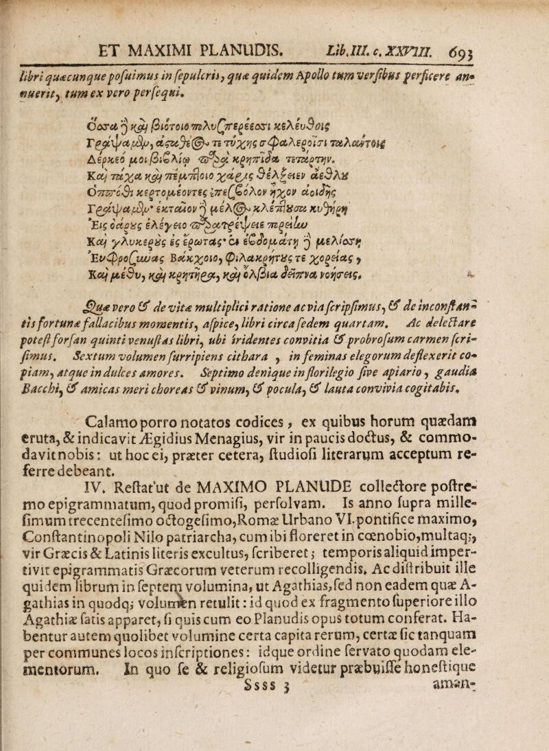 libri quacunquepofuimus in fepulcrii, qua quidem Apollo tum verfibus perficere an* nuent} tum ex vero per [equi* Corel 3 Hcfi βιοτοΐόπνλυQtrtf)Uori ΚζλίυΒΰίξ Γpalpetτι τύχης οφαλεξοίτί τ&λί&ΙτΜζ Αερχεο μοιβιζλίφ 'ofipd. ΗξηττΙ^ ηταοτην. Κctj τζίχα y,fij οτΈμ'πΙοιο χά&ς SeAPetsv αε3λ% Οτπΰ'οζΗ κεξτομεοντες Ι7ίε(ζολον ήχον dotdijg ixTcuov ^ μελ(3^ xXlS^au Kvjifyt$ *Εις odexg έλεγχο 'Z^gtTgkpHS τπξοϋαν Κ ctj γλνχεξύς Βςίξωτας*'α iQdoudtri ^ μελΐοτϊ» \vQpo(\wac Β&χχοιΟ) φιλαπ^φΧς re χοξζίας ? Κcij/utedv) nefi Χξητηζβί) rfiq ολβίά S&tTTVCt ΥΟφας* ** £lua vero & de vita multiplici ratione ac via fcripfimus^ & de incor.fian* th fortunafallacibus momentis 5 afpice^libri circafedem quartam. Ac dele ff are potefiforfan quinti venufias libri, ubi tridentes convitia &probrofum carmen fcri~ fimus» Sextum volumen furripiens cithara , in feminas elegorum deflexerit cq+ piam, atque in dulces amores. Septimo denique inflorilegio five apiario, gaudia Bacchi5 & amicas meri choreas & vinum, & pocula, & lauta convivia cogitabis* Calamo porro notatos codices, ex quibus horum quaedam truta, & indicavit Algidius Menagius, vir in paucis dodtus, & commo- davitnobis: ut hoc ei, praeter cetera, ftudiofi literarum acceptum re- ^erre ^ |^i ^ IV. Reflatui de MAXIMO PLANUDE colkaore poftre- irioepigrammatiim3quodpromiii, perfolvam. Is anno fupra mille- fimum trecentefimo oflogeiimo,Romae Urbano VLpontifice maximo, ConftantinopoSi Niio patriarcha, cum ibi floreret in caenobio,rnuItaqj, vir Graecis & Latinis literis excultus, feriberet; temporis aliquid imper¬ tivit epigrammatis Graecorum veterum recolligendis* Acdiiiribuit ille quidem librum in feptem volumina, ut Agathias/ed non eadem quae A- gathiasin quodqi volumen retulit: id quod ex fragmento (uperiore ilio Agathiae fatis apparet, ii quis cum eo Planudis opus totum conferat. Ha¬ bentur autem quolibet volumine certa capita rerum, certae fic tanquam per communes locos inferiptiones: idque ordine fervato quodam de- mentorum, In quo fe & religiofum videtur praebuiiTehoneftique Ssss 3 amant \