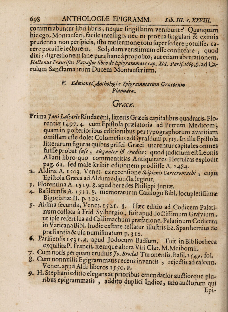 commutabuntur libri libris, neque fingillatim venibunt:’ Quanquam hicego, Montauferi, facile intelligo, nec tu pro tua lingulari & eximia prudentia nonperfpicis, illo me fermone toto iuperfederepotuifife, ca¬ rere potuiffe ledorem. Sed, dum verisfimum efTeconfiteare , quod dixi; digi esfionem fane puta hanc a propofito, aut etiam aberrationem. HaBenus Francifus ravajjer libro de EpigrammAtecaptXH. Parif.Mp,#, ad Ca- rolum Sandamaurum Ducem Montauferium. K Editiones] Anthologii. Spigrammatim Grue orum iHanude#* Gwka. IPritua Jani Lafcans Rindacenij litteris Graecis capitalibus quadratis? Flo* renti^e 1497,4. cumEpiilola praefatoria ad Petrum Medicem ? quam in pofterioribus editionibus pertypographorum avaritiam omiffam efie dolet Colomefius adGyraldum p. )i j .In illa Epiftola litterarum figuras quibus prifei Graeci uterentur capitales omnes fuiffeprobat/^, eleganter & erudite: quod judicium eft Leonis Allatii libro quo commentitias Antiquitates Hctrufcas explodit pag. 6i. fedmalefcribit editionem prodiiffe A* 1484. Idina A, ifoj» Venet. exreceniione Scipionis Carteromachi ? cujus ^ EpiftqlaGraeca ad Aldum adjunda legitur. 3* Florentina A, 15 2»apud heredes Philippi Juniae. 4» Bafileeniis A. 1 j 11.3» memoratur in Catalogo BibLlocupletiilimae Bigotianse IL ρ. Z02. f. Aldina fecunda, Venet. 152r. 8. Hacc editio ad Codicem Palati- numcollata a Frid. Sylburgio, fuit apud dodiffiroum Gravium y ut ipfc refert fua ad Callimachum praefatione. Palatinum Codicem in Vaticana Bibi, hodie exftare teiiatur illuftris Ez. Spanhemius de praitantia&ufuoumifmatum p. 316. f. Parifieniis iy} 1.8, apud Jodocum Badium. Fuit in Bibliotheca exqunita P. Francii, itemquealtera Viri Clar. M.Meibomii, 7· Cum notis perquam eruditis Jo. Brodti Turonenfis. Balil. r <49. fol. 2. Cum nonnullis Egigrammatis recens inventis , rejedis ad calcem. Venet. apud Aldi liberos tyfo.g, $. H.Stephani editio elegans ac prioribus emendatior audiorque plu¬ ribus epigrammatis , addito duplici Indice, uno audorum qui Epi- %. A