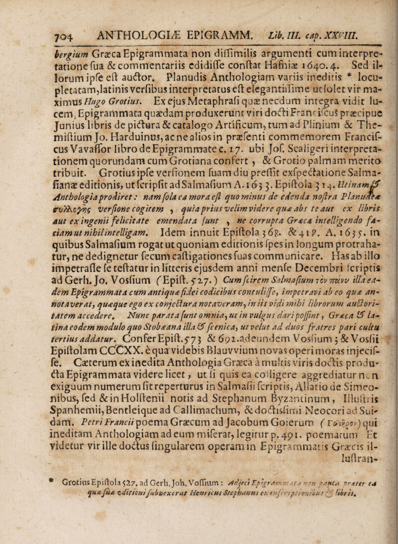 bergium Grgeca Epigrammata non diffimilis argumenti cum interpre¬ tatione fua & commentariis edidiffe conftat Hafniae 1640.4. Sed il¬ lorum ipfe eft auffcor. Planudis Anthologiam variis ineditis * locu¬ pletatam,latinis verfibus interpretatus eft etegantiiiime ut (olet vir ma- ximXLsHugo Grotius. ExejusMetaphraiiqua* necdum integra vidit lu¬ cem, Epigrammata quadam produxerunt viri docii Franrircu§ praecipue Junius libris de pidura & catalogo Artificum, tum ad Plinium & The- miiiiumjo. Harduinus,acnealiosin praefenti commemorem Francif- cusVavaflbr libro de Epigrammate c. 17. ubi Jof. Scaligeri interpreta¬ tionem quorundam cum Grotiana confert , & Gratio palmant merito tribuit. Grotius ipfe verffonem fuam diu preilit exfpedationeSalma- iiara editionis? utfcripfitadSalmafium A. 163 3. Epiftola 31^. Htinam& Anthologia prodiret: nam[ola ea mora eft quo minus de edenda noflra Pldnudl·# itvTFofh? verfione cogitem , quia prius velim videre qua abs te aut ex libris aut ex ingenii felicitate emendata [unt , ne corrupta Graea intelligendo f 4- tiamut nihil int elligam. Idem innuit Epiftola 3 6$. & 41P, A* 16 3 j. in quibus Salmafium rogat ut quoniam editionis ipes in longum protraha¬ tur, ne dedignetur fecum caftigationes fuas communicare. Has ab ilio impetrafle feteftatur in litteris ejusdem anni menfe Decembri feriptis ad Gerh, Jo. Vosfium (ΈρίίΕ 5'17.) Cum [cirem Salmafium τ ον ττάνν illa'e a^ dem Epigrammata cum antiqua fidei codicibus contulijfe, impetravi ab eo qua an- notaverat, qu<eque ego ex conjeffiura notaveram, in iis vidi mihi librorum auffiori- tatem accedere* Nunc parata [unt omnia, ut in vulgus daripojfint> Graea 15 ia~ tina eo dem modulo quo Stoba an a illa (5 fc enica, utvelut ad duos fratres pari cultu tertius addatur. Confer Epift.yy 3 & 6pz.adeundem Vosiium $ & Vosiii Epiftolam CCCXX. e qua videbis Blauvvium novas operi moras injecif- fe. Casterum ex inedita Anthologia Graeca a multis viris doftis proda¬ cta Epigrammata videre licet» ut fi quis ea colligere aggrediatur mn exiguum numerum fit reperturus in SaSmafii feriptis, Allatio de Simeo· nibus, fed &inHolftenii notis ad Stephanum Byzantinum, liluftris Spanhemii,Bentleiquead Callimachum, &dodisiirni NeocoriadSui- dam. Petri Frarnii poema Graecum ad jacobum Goierum ( r&tfyw) qui ineditam Anthologiam ad eum miferat, legitur p. 491. poematum Et videtur vir ille dodus lingularem operam in Epigrammat is Gracis ii- luftran- ' [y: / » * Groitiiis Epiftola $27. ad Gerh. Joh. VoiTium p. rfrfjecf Eptgram:■■■:at * r.sn vauc/t pr&itr ea quafii& zdittonifubziexerat Hemscns Seephatws ex «.-yfcrtpthmbHS: 'f ,ibris%