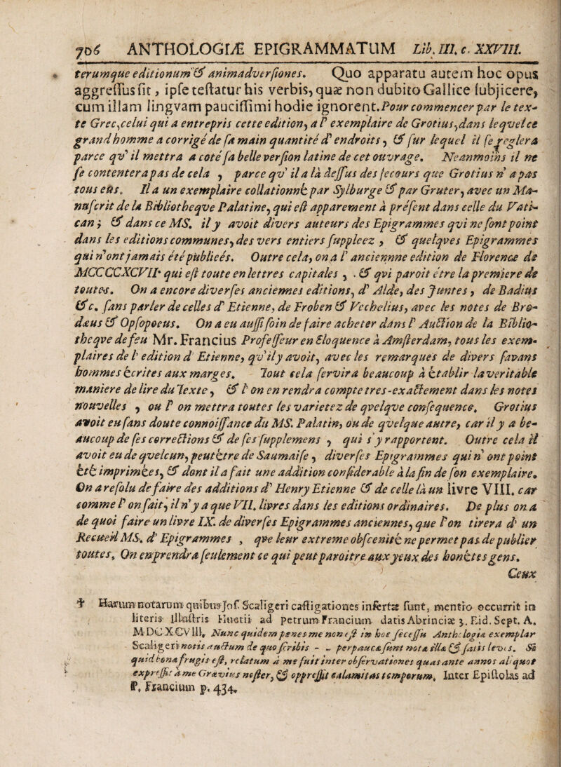 ar·'**/ 70 £ ANTHOLOGLE EPIGRAMMATUM Lib. III c. XXVIll t erum que editionum (X animadverfiOYies. Quo apparata autem hoc opus aggreffusiit > ipfeteftaturhis verbis, quaenonciubitoGallice iubjicere* cum illam lingvam pauciflimi hodie ignorent.Pour commencer far letex- te Grec^celui qui a entrepris cette edition^ a P exemplaire de Grotius ^dans leqvetce grandbomme a corrige de famain quantite d? endroits , (X fur lequel il fe^eglera fe contenterapas de cela , parce qv il a la deffus des fcc&urs que Grotius n apas tous etis, Il a un exemplaire collationnk par Syiburge par Gruter, avec un Ma¬ nu fer it de U Bibliotbeqve Palatine5 qui ed apparement d prefent dans eelle du Vati- can y & dans ce MS. ily avoit divers auteurs des Epigrammes qvi ne fontpoint dans les editionscommunesydes vers entiers fupplcez y (X quelqves Epigrammes qui rPont jam ais ete publiees. Outre cela, on a P anciennne edition de Elorenae de MCCCCXCVlp qui eft toute enlettres capitales 5 . (X qvi paroit etre la premier e de tQutfrs. On a encore diverfes anciemes editions, cP Alde, des Jtmtes 9 de Badius (X c, fans parier de celles cP Etienne, de probe n & Vcchdius, avec les notes de Bro- d&ustX Qpfopoeus. On a eu aujffoin de faire acheter dans P AuHion de la Biblio¬ tbeqve de feu Mr.Francius Profeffeur en Sloquence a Amjlerdarn- tous les exem· plaires de l edition d Etienne, qvily avoit, avec les remar que s de divers fmans bommes ter ites aux marges. lout cela fervira beaucoup dctablir laver it abis manter e de Ure du lex te, cX i on en rendra compte tres-ex alternent dans les notes tioPtvelles , ou P on mettra toutes les variet e z de qvelqve confequence. Grotius avoit eu fans doute connoiffance du MS. Palat in, oude qvelque aut? e, car il y a be- duc o up de fes correpi ionstX de fes fupplemens , qui s yr apportent. Outre cela U avoit eu de qvelcun, p eu tetre de Saumaife , diverfes Epigrammes qui n ont point htb imprimtes, iX dont il a fait une addit ion conftderable a la fin de fon exemplaire· On a refalu de faire des additions d’ Henry Etienne C$ de celle ia un livre VIII* car comme P on fait, il n y a que VII. liwes dans les editions ordinaires. De plus on a de quot faire un livre IX. de diverfes Epigrammes anciennes, que Pon tirera d un Reeued MS. d' Epigrammes , qve lenr extreme obfcenitb ne per met pas de publier toutes, Qn engrendra feukmcnt ce quipemparoitre auxyeux des honktssgens. Ceux • ' ; / I* Haru-mnotarum- qiiibusjof Scaligcri caligationes inferta iutit, mentio occurrit in literis iJLuftris Htvetii ad petrum Francium datis Abrinciae Eid. Sept. A* M DO XCv 111, Nunc quidem psnesnte nen (β tn hoe Jecejfu Antb- logi λ exemplar Scarligeriw^/i/ auttum de quojxrsbts ~ ~ perpaucafltnt not& sli& (p) jaits ieui s. Si quidlcma frugi ? (β, re fatum a nte fuitinter obfimat Iones quas ante annos aliquot exprejpr a me Gr* Vius nefier} ξ$ epprejfit calamitas t emporum, luter £p i ilo las ad f * Fxancium p, ^.34»