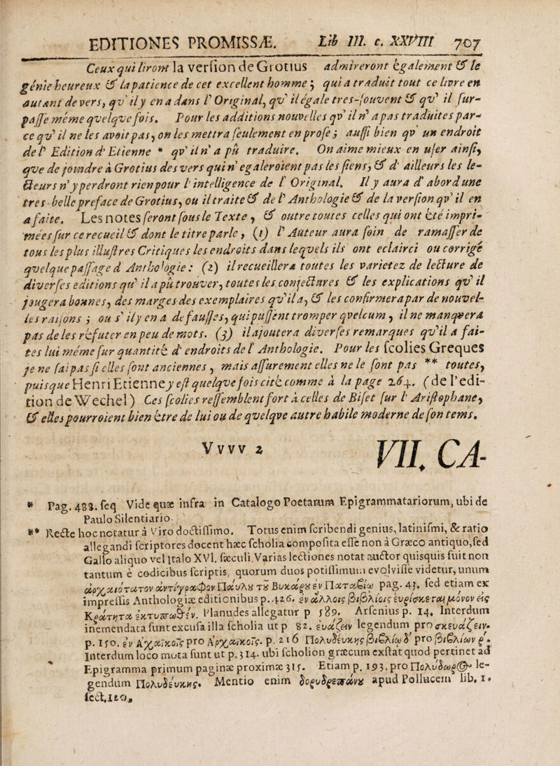 Ceux qui It r ont la veriion deGrOtIUS admireront kgalemnt & le gemeheureux & ia patiente de cet excellent bomme $ qui a traduit tout ce tivre en nutant de vers, qv ily en a dans P Ortginal\ qv iiegale tres-fouvent qv' il fur- pafie merne qvelqve fiois. Pouv les additions nouvelles qv iln apas traditites par* ce qv* U ne les avoitpas, on les mettra fculcment enprofe j attjfi bien qv un endroit de P Edit ion d* Et tenti e * qtfitnapu traduire♦ On aime mieux en u/er ainfiy qve de jomdre k Grotius des vers qui n egalerotentpas les fiens, & d ailleurs les le* ffieurs n y per dr ont rienpour l intolligence de l Originaf IIy aura d abordunc tres bellepreface de Grotius, ou iltraite & de V Anthologie & de la verfton qv il en a faite. Les notes feront fons te Texte , & outrc tomes cclles qui ont ite impre· mees fur ce recueil & dont le titre parle, (/) /’ Aut cur aura foin de ramafer de tou s les plu s iliufi res Critiques les endroit s dans leqyds iis ont eclairci ou corrige qvelque paffage d Anthologie: (z) il recute illero, tout es les variet ez de leilure de diverfes edit ion s qtP il a pu tronver, tout e r les conjefiares 6 les explications qv' il jougera bounefj des margesdes exemplaires qv*ila, & les confirmer apar de nouvel· le s raijons j ou s ily en a defaufiesy quipuffent tromper qvelcum, ilnemanqverd pas de les refuter en peu de mots. (3) iUjoutera diverfes remarques qv*ilafai- tes lui meme fur quantitb d' endroit s de l Anthoiogie. Pouv les fcolies GrrecjueS je ne fai pas fi elles font ancietwes, mnis a/fur ement elles ne le [ont pas ** touteSy puisque Henri fcticnucy eft quelqvefoiscite comme a lapage 7,6y. (deLedi- £ion de Wechel) Ccs fcolies reffemblentfort a celles de Bifet fur t Arifiophane? & edespourroient bien ktre de lui ou de qvelqve autre habile moderne defon tems. V„v z VI[ CA \ ‘ \ ' r K Pag.4SS.feq Vide quse infra in Catalogo Poetarum Epigrammatariorum, ubi de Paulo Silentiario- ** Re&e hoc notatur a Viro do&ifTimo. Totus enim fcnbendi genius, Iatiniimi,& ratio allegandi feriptores docent hax fcholia ebmpofita elTc non aGracc'0 antiquo,fecl Gallo aliquo vel Italo XVl fcculi. Varias legiones notat audior quisquis fuit noti tantum e codicibus feriptis, quorum duos potiffimum evolviiie videtur, unum dpYyxtQTUTCv οίντ/γραφονΠοΙνλχ Bviidgx sv Ποίτα€ίω pag. 4j. fed etiam εκ impreilis Anthologisc editionibus p.yze. iv άλλοις βιβλίοις ζυξί&κετον μονον &ς Κξάη,ταίκτυπωΜν. Planudes allegatur p i 89. Arfenius p. 14. Interdum inemendata funtexcufailla fcholia utp 8 ξναζ&ν legendum pro ΰκζν&ζζίν· p. i yo. iv AχΛϊκοΓς pro A'ρχαϊκοΤς· P- 21 d ΠολυΜυκης βιξλίω δ' pro βιζχίων ξ* interdum loco muta funt utp. 514. ubi fcholion graecum cxftat quod pertinet ac! Epigramma primum paginae proximx 31 f. Etiam p. ι$$.ρτοΠολν$ωξ@* ^ gendum noAvhwwff· Mentio enim Sofuffemiv* apud Pollucem hb. i* ie0\i£00