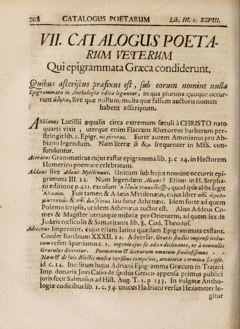 VII. CATALOGUS POETA- RUM VETERUM Qui epigrammata Graxa condiderunt, Quibit f afierifius prafixus efl, fub eorum nomine nulla Ppigrammata in Anthologia edita leguntur, in qua plurima quoque occur¬ runt άαηλα) iiye quae nullu m$ multa quae falfum auitoris nomen t habent adfcriptum· ABbUnus Lucillii aequalis circa extremum faeculi a CHRISTO nato quarti vixit , uterque enim Flaccum Rhetorem barbarum per- ftringitlib.z.Epigr. &ςρήτορας. Forte autem Ammianus pro Ab- biano legendum. Nam literae β frequenter in MSS. con¬ funduntur. Aceratus Grammaticus cu/us exftat epigramma lib, 3. c 14. in Heftorem Homerico poemate celebraturm Addteus ii ve Ad<eus Mytilen&us. Unicum fub hujus nomine occurrit epi¬ gramma III. 22. Num legendum Aic<eus\ Etiam inH.Scepha- rii editione p.42.1, excufum ' quod ipfealibi legit Fuit tamen & Adaeus .Mytilenaeus, cujus liber srgi ap^A- ματοχοίοΑ & &*%σ$ως laudatur Athenaeo. Idem forte ad quem Polemo icripiit, ut idem Athenaeus audor eft. Alius Addcus Co¬ mes & Magifter utriusquemiliriae per Orientem, ad quem lex de Judads coelicolis &Samaritanis lib, g. Cod.Theodof. Adrianus Imperator, cujus etiam latina quaedam Epigrammata exiiant. Conici BauInum XXXII, 1 z· Adveriar. impenfeimhu- sum refert Spartianus c. 1. ingenio ejus fic ad ea declinante, ut a nonnullis Graculus diceretur. Poematum & liter arum omnium ftudiofiffimus - PJam & de fuis dii e EI is multa verβbus compofuit, amatoria carmina fcripfit. id. c. 14. Ineditum hujus Adriani Epigramma Graecum in Trajani Imp. donaria Jovi Cabo de fpoliis Geticis appenfa primus publici juris fecitSalmaiius ad Hiit. Aug.T. i.p 133. In vulgatae Antho- logiae codicibus lib. 1. c. j 4. unicus Hadriani verius Hexameter !e- - 1 gitur