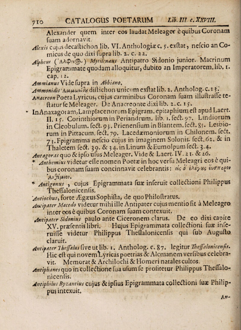 fio CATALOGUS POETARUM Lib.Ill c.XXVHL_ Alexander quem inter eos laudat Meleager e quibus Coronam fuam adornavit» Alexis cujusdecaftichon lib. VI.Anthalogixc* y.exftat, nefeio an Co¬ micus de quo dixi fupralib. 2. c. 22* ^ Akhem Mytilenaeus Antipatro Sidonio junior. Macrinum Epigrammate quodam alloquitur, dubito an Imperatorem.lib» 1. cap. 12. Atnmanus\ri&£{u$Vdi in Albiano* Acmonidis 'Aupwlh diftichon unicum exdatlib. 2. Antholog. C.i $Γ Poeta Lyricus, cujus carminibus Coronam fuam iliuftrade te- datur fe Meleager. De Anacreonte dixi lib. i.c. iy. * InAnaxagorarmLampiacenorumEpigrarn. epitaphium ed apud Laert. ILif. Corinthiorum in Periandrum, lib, 1. feft. 9?. Lindiorum in Cleobulum. feit. 9 3 ♦ Prienenfium in Biantem, fedi. 8ί· Lesbio¬ rum in Pittacum, fedL 79* Lacedaemoniorum in Chilonem. Tedt. 7$.Fpigramma nefeio cujus in imaginem Solonis. fedLbi* & in Thaletem fedL 39. & 3 4. in Linum & Eumolpum fefl. 3,4. Antagoras quo & i p;fo ufus Meleager. Vide & Laert. IV. 21. & id. * Anthemius videtur ede nomen Poetae in hoc verfu Meleagri eos e qui¬ bus coronam fuam concinnavit celebrantis: άςό ϊλζγχς ευ<τποξον *Αν$ίμιον. # . . * Antigonus , cujus Epigrammata fuae inferuit collectioni Philippus Thefialonicen fis. 'Antiochus) forte TEgaeusSophida, de quoPhilodratus. Antipater Macedo videtur mihi ille Antipater cujus mentio fit a Meleagro inter eos e quibus Coronam fuam contexuit. Antipater Sidonius paulo ante Ciceronem clarus. Dc eo dixi capite XV. prsefentis libri. Hujus Epigrammata colleitioni fuae infc- ruide videtur Philippus Theflaloniceniis qui fub Augudo claruit. Antipater lbe(falus dve ut lib. 1. Antholog. C. 87» legitur 'Ihejfalomcenfis. Hic ed qui novemTyricas poetrias & A-lcmanem verfibus celebra¬ vit. Memorat & Archilochi & Homeri natales cultos. Antiphanes quo in colleCtione fua ufum fe profitetur Philippus TheiTalo- nicenfis. AmiphilusByzantius cujus &ipfius Epigrammata colieitioni (uae Philip¬ pus» intexuit»