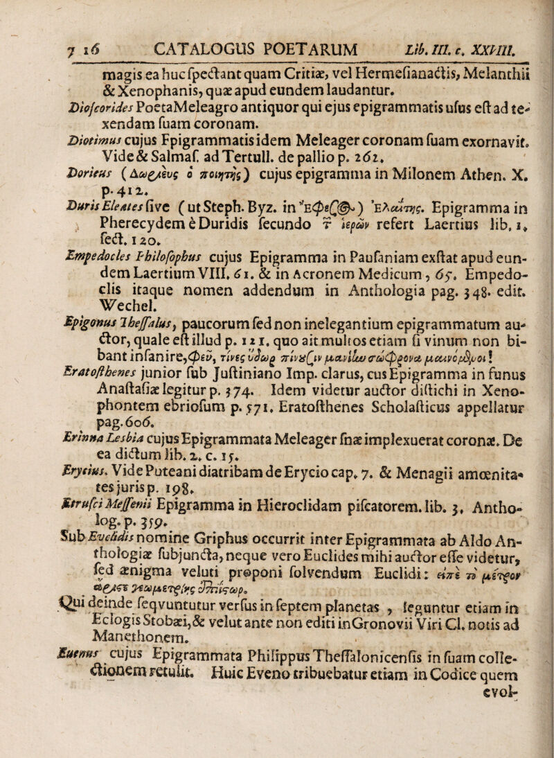 magis ea huc fpedant quam Critiae, vel Hermeiiaaadiis, Melanthii & Xenophanis, quae apud eundem laudantur. Dlofcorides PoetaMeleagro antiquor qui ejus epigrammatis ufus eftad te¬ xendam fuam coronam. X>wtimus cujus Fpigrammatisidem Meleager coronam fuam exornavit. Vide&Salmaf adTertull. de pallio p. i6i> Doricas (Aag/eug ο ποιητής) cujus epigramma in Milonem Athen. X. p.412. Duris Eleates five ( ut Steph. Byz. in ) ’ea<^W. Epigramma in Pherecydem eDuridis fecundo r Upav refert Laertius lib* i* fedL 120. Empedocles Fbilofopbus cujus Epigramma in Paufaniam exflat apud eun¬ dem Laertium VIIL 61. & in Aeronem Medicum, 65% Empedo¬ clis itaque nomen addendum in Anthologia pag. 348. edit. Wechel. Epigoms ihejfalus, paucorum fed non inelegantium epigrammatum au- itor, quale eft illud p. 12 ie quo ait multos etiam ii vinum non bi¬ bant infanire,<$££>, τίνεςvJcog πίναζινμα,νίία/ <Τύί)φξΰρα,μοαρομφοι! Eratofihenes junior fub Juitiniano Imp. clarus, cus Epigramma in funus Anaftafiae legitur p. $74. Idem videtur auftor diftichi in Xeno¬ phontem ebriofum p. 571. Eratofihenes Scholafticus appellatur pag. 606, Erinna Lesbia cujus Epigrammata Meleager fnss implexuerat coronae De ea di&uro lih. 2* c. ij. Bryeim* Vide Puteani diatribam de Eryciocap* 7, Sc Menagii ameenita* tes juris p. 198* Mfrufci Me flenti Epigramma in Hieroclidam pifcatorem. lib. 3, Antho- log.p. jjp. Sub Eve&dit nomine Griphus occurrit inter Epigrammata ab Aldo An- thoiogiae fubjuntfia, neque vero Euclides mihi auctor effe videtur» fed amigma veluti proponi folvendum Euclidi: «VI n piifor cbg/ΦΒ &εωμετξ[νς cΊττ/ΐςωρ* Qpi deinde feqvuntutur verfus in feptem planetas , leguntur etiam in EclogisStobaei,& velut ante non editi inGronovii Viri Ch notis ad Manethonem. Euenus cujus Epigrammata Philippus TbeiTaionicenfis in fuam colle- itionem retulit. Huic Eveno tribuebatur etiam in Codice quem evol-