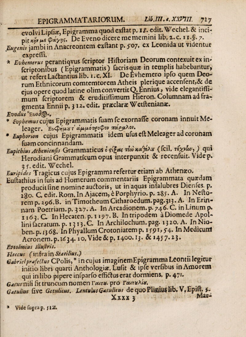 evolvi Lipfis, Epigramma quod exftat p. 1 g. edit.Wechel.& inci¬ pit Kt,ht φ»ης. De Eveno dicere me memini lib. i. c. 11 .§. 7. Eugtnh jambi in Anacreontem exftant p.5-07, ex Leonida ut videntur exoreilh Λ , * Evhemerus perantiqvus fcriptor Hiftoriam Deorum contexuit ex in- feriptonibus (Epigrammatis) facrisqua; in templis habebantur* ut refert Ladfantius lib. i.cXI. DeEvhemero ipfo quem Deo¬ rum Ethnicorum comtemtorem Atheis plerique accenfent,& de ejus opere quod latine olim convertit QJmnius, vide elegantiffi- mum feriptorem & eruditiflitnum Hieron. Columnam ad fra¬ gmenta Ennii p, 31*. edit, praeclarae Wetftenianae. Evodtts^voS®** „ ^ , * £vpbemuscu)ns Epigrammatis fuamfeexornaffe coronam innuit Me¬ leager. Ευ^ημχτ αμμόλοφον 7π>ί£$ιλον<, * Euphonon cujus Epigrammatis idem ufuseft Meleager ad coronam fuam concinnandam. . r ■ ^ Eupithius Atbemenfis Grammaticus ο ςιξοχ 7ίω χα'ρλχ (fcih ) qui Herodiani Grammaticum opus interpunxit & recenfuit. Videp. 3 5\ edit. Wechel. ·. Euripides Tragicus cujus Epigramma refertur etiam ab Athenaeo. Euftathius in fuis ad Plomerum commentariis Epigrammata quaedam producit fine nomine auftoris, ut inaquas infalubres Dienfes. p. 280. C edit. Rom. In Ajacem, e Porphyrio, p. xSj. A. In Nefto- rem p. 296,15. inTimotheumCuhaFoedun1.pag.313· A. In Επη- nam Poetriam, p. 3x7. A. In Arcadionem.p. 746. C. in Linum p. H63.C In Hecaten.p.ii?7*B. In tripodem aDiomede Apol¬ lini Caeratum, p. 1313*C. In Archilochum, pag. 13 2.0, A. In Nio¬ ben, p. 13 68. In Phyallum Crotoniatem p. 1 f 91 > 5*4· InMedicunS Aeronem.p. 1634.10» Vide & p. i4°o* 13» & *4i 7· * J* Evto Imius iilufiris* Tlaecus (infra in Statilius.} s , . Grubrielprafeffus CPolis, * in cujus imagmemEpigrammaLeantn legitur initio libri quarti Anthologiae. Lufit & ipfe verfibus in Amorem qui in libo pipere infparfo effiitus erat dormiens, p. 471» G<emsn\li fittruncLim nomen VcctT#. pro Γασχλίχ, G&tulim fiye Getulkm. Lentulus G^tu thus de quo PIi|jiu$ lib. Vt Epiil. Xxxxj ***** Vide Cupra p, \\Z*