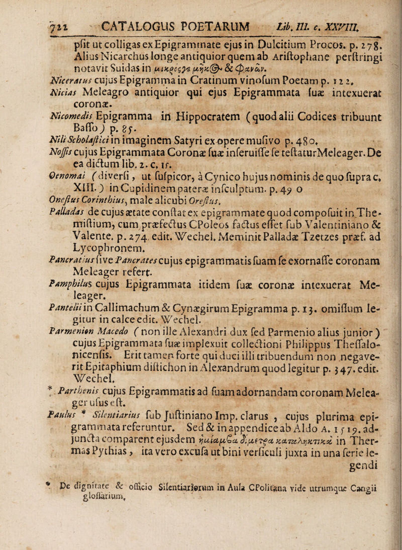 pfit ut colligas ex Epigrammate ejus in Dulcitium Procos, p. 27g. Alius Nicarchus longe antiquior quemab Ariftophane perftringi notavit Suidas in μ-ιχ,ξΰς^ & φχι/ίν. Nicer atus cujus Epigramma in Cratinum vinofum Poetam p. x i z, Nicias Meleagro antiquior qui ejus Epigrammata iuae intexuerat coronae. Nicomedis Epigramma in Hippocratem (quodalii Codices tribuunt BafTo) p. δ NiliScholafiicim imaginem Satyri ex opere mufivo p. 480. Noffis cujus Epigrammata Coronae fuae inferuiffe fe teftaturMeleager. De eadiftumlib(l2.c*ir. Oenomai (diverii, ut fufpicor, a Cynico hujus nominis de quo fuprac* ΧΙΠΟ inCupidinempatera infculptum. p.4? o Oneftus Corinthius, male alicubi Oreftus. Valla das de cujus aetate conftat ex epigrammate quod compofuit in The* miftium, cum praefeitus CPoleos fadius elTet fub Valentiniano & Valente, p. 274, edit. Wechel* Meminit FalladasTzetzes pratf ad Lycophronem. Vancratius five VancratesQu]u$ epigrammatis fuam fe exornaffe coronam Meleager refert. Pamphilus cujus Epigrammata itidem fuae coronas intexuerat Me¬ leager. PanteUim Callimachum & Cynaegirum Epigramma p. 13. omiflum le¬ gitur in calce edit. Wechel. Varmentin Macedo ( non ille Alexandri dux fed Parmenio alius junior) cujus Epigrammata fuae implexuit coiledioni Philippus Theflalo- nicenfis. Erit tanien forte qui duci illi tribuendum non negave¬ rit Epitaphium diitichon in Alexandrum quod legitur p. 3 47. edit» Wechei. * Parthenis cujus Epigrammatis ad fuam adornandam coronam Melea¬ ger υ fuse ft. Paulus * Silentiarius fub Juftiniano Imp. clarus , cujus plurima epi¬ grammata referuntur. Sed & in appendice ab Aldo a. i j* i 9. ad¬ juncta comparent ejusdem r}uici^QaS^jc(r^ccKccTUArjiiTiH,si in Ther¬ mas Pythias, ita vero excufa ut bini veriiculi juxta in una ferie le¬ gendi * dignitate & ofEcio Silentiariorum m Aula CFolitgna vide utrumque Cangii gioflarium,  ' k