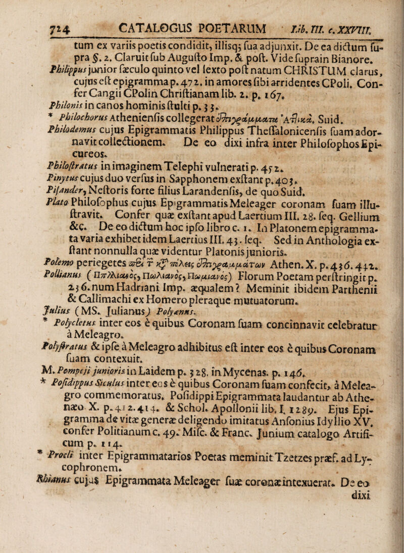 7*4_CATALOGUS POETARUM Lib.Tll. c.XXFUT. tum ex variis poetis condidit, illisq; fua adjunxit. De ea di dum fu- pra §, z. Claruit fub Augufto imp. & poft. Vide fuprain Bianore. Philippus'pmiot faeculo quinto vel lexto poft natum CHRISTUM clarus, cujus e Et epigramma p. 47 *. in amores libi arridentes CPoli, Con¬ fer Cangii CPolin Chriftianam lib. z. p, 167. Philonis in canos hominis ftulti p. 5 j. * PhilochorusAthenienfiscollegerat'sijoca. Stlid. Philodemus cujus Epigrammatis Philippus ThelTaloniceniis fuam ador¬ navit collectionem. De co dixi infra inter Philofophos Epi¬ cureos. Pbihfiratus in imaginem Telephi vulnerati p. 47 r. Ptnytus cuius duo verius in Sapphonemexftantp^oj, Pifunder 1 Neftoris forte filius Larandenlis, de quo Suid. Plato Philqfophus cujus Epigrammatis Meleager coronam fuam illu- ftravit. Confer qua: exftant apud Laertium ΠΙ. 28. feq. Gellium &C. De eadidum hoc ipfo libro c. 1. in Platonem epigramma¬ ta varia exhibet idem Laertius III. 45. feq. Sedin Anthologia ex¬ ftant nonnulla qua: videntur Platonis junioris. Polemo periegetes srSt r 3%ΐ}ξΑμμάτω* Athen.X. p.4}d. 44.1. fallimus (Πωλια,νος)ΐΐαμίαι>ός) Florum Poetam perftringit p. 23 6.numHadriani Imp. aqualem? Meminit ibidem Parthenii & Callimachi ex Homero pleraque mutuatorum., Julius (MS. Julianus) Polymns. * Polycletus; inter eos έ quibus Coronam fuam concinnavit celebratur a Meleagro. Palyfiratus & iple a Meleagro adhibitus eft inter eos e quibusCoronam fuam contexuit. M. Pwnpejt junioris io Laidem p. p8. in Mycenas, p. 146. * Pofidippus Siculus inter eo $ e qui bus Coronam fuam confecit, a Melea¬ gro commemoratus. Pofidippi Epigrammata laudantur ab Athe- na:o X. p.41 z. 414. & Schol. Apollonii lib, 1,12gp. Ejus Epi¬ gramma de vitae genera: deligendo imitatus Anfonius Idyllio XV. confer Politianumc, 49. Mile. & Franc. Junium catalogo Artifi¬ cum p. 114. * Proch inter Epigrammatarios Poetas meminit Tzetzes pnef. ad Ly¬ cophronem. manus cujus Epigrammata Meleager fuae coronxrntexuerat. De eo