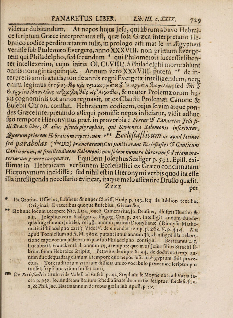 7 *9 videtur dubitandum. At nepos hujus Jefu, qui librum ab avo Hebrai¬ ce fcriptum Graece interpretatus eft, quai foia Graeca interpretatio He¬ braico codice perdito aetatem tuli-t, in prologo affirmat fe invEgypturri venifiefub Ptolemaeo Evergete, annoXXXVIII. non primum Everge- tem qui Philadelpho, fed fecundum * qui Philometori fucceffitliben¬ ter intellexerim, cujus initia Ol. CLVIII|. a Philadelphi morte ablunt annis nonaginta quinque. Annum vero XXX.VIII. putem ** de in» terpretis annis aetatis,non deannis regni Evergetae inteiligendum? nec^ Cnim legimus ct τω ογίόω Tfiazorp 6τα § 'Evsgyirx βοεα-ιλίως fed 3?n § Ευζξγξτα βασ-ιλίως & neuter Ptolemasorprn hu¬ jus cognominis tot annos regnavit, ut .ex Claudii Ptolemaei Canone & Eufebii Chron. conftat. Hebraicum codicem, cujus fe vim atque pon¬ dus Graece interpretando affiequi potuifle nepos inficiatur, vidit adhuc fuo tempore Hieronymus praef. in proverbia : Fertur & Ffanaretosjefufi* iit Sirach liber, (f alius pfeudepigraphus, qui Sapientia Salomonis infer ibit ur* Quorum priorem Hebraicum reperi, non *** EcckfidfttCUm ut apud latims fed parabolas (^WO) pranotatum^cuijunfti erant Ecclefiafies & Canticum Canticorum, nt fimilitudinem Salomonis nonfolum numero librorum fed etiam ma¬ teriar um genere coaquar et > Equidem JofephusScaliger p. EpiiL exi- ftimatin Hebraicam verGonem Ecdefiaftici ex Gvxco concinnatam Hieronymum incidiiTe; fed nihil eft in Hieronymi verbis quod ita e fle illa incclligenda neceflario evincat, itaque malo aflentire Druilo quafit. • ItaGrotius,Uifcrius, Labbeus Sc nuper Ciariflf.Hody p, i<5 3.feq. de BibHor. textibus Original. E veteribus quoque Eufebius, Glycas &c. ** Sic hunc locum accepere Nic. Lirajoacb. Camerarius, Jo. Drufius, illuilrisHuetms $c alii. Jofephus vero Scaliger 3, Ifagog, Can. p. 291. intelligit annum duode- quadragefimumjobelei, vel 38. annum periodi Dionyfianac (Bionyfii Mathe¬ matici Philadelpho cari) Vide IV. de emendat temp. p, 2^8. V. p. 434, Alii apud Torniellum ad A. M, 38-08.'putant innui annum 33. abinfigni ilia relaxa¬ tione captivorum Judaeorum qnae fub Philadelpho contigit. Bertramus c. Lucubratt. Franckenthal, annum js. a tempore q*o avus Jefus filius Sirachi li¬ brum fuum Hebraice fcripiit. Pctavius denique X. 44. de doctrina temp an¬ num duodequadragefimum a tempore quo nepos Jefu in Aegyptum fuit prove¬ ctus. Tot eruditorum virorum diiiidia unico vocabulo praevenire feriptor po- tuiflet,fiipfihoc vifum fuiflet tanti. *** Dc EccUJiaftlct titulo vide Valef. ad Eufeb. p. 42. Stephahi le Moyne not. ad Varia fa- cra p. 9 38 Io. Andream Bofium fchediafmate de notitia feriptor, Eaclefiaitc. i.&PhilJac. Hartmannum de rebus geftis fub Αροίΐ,ρ. j-7.