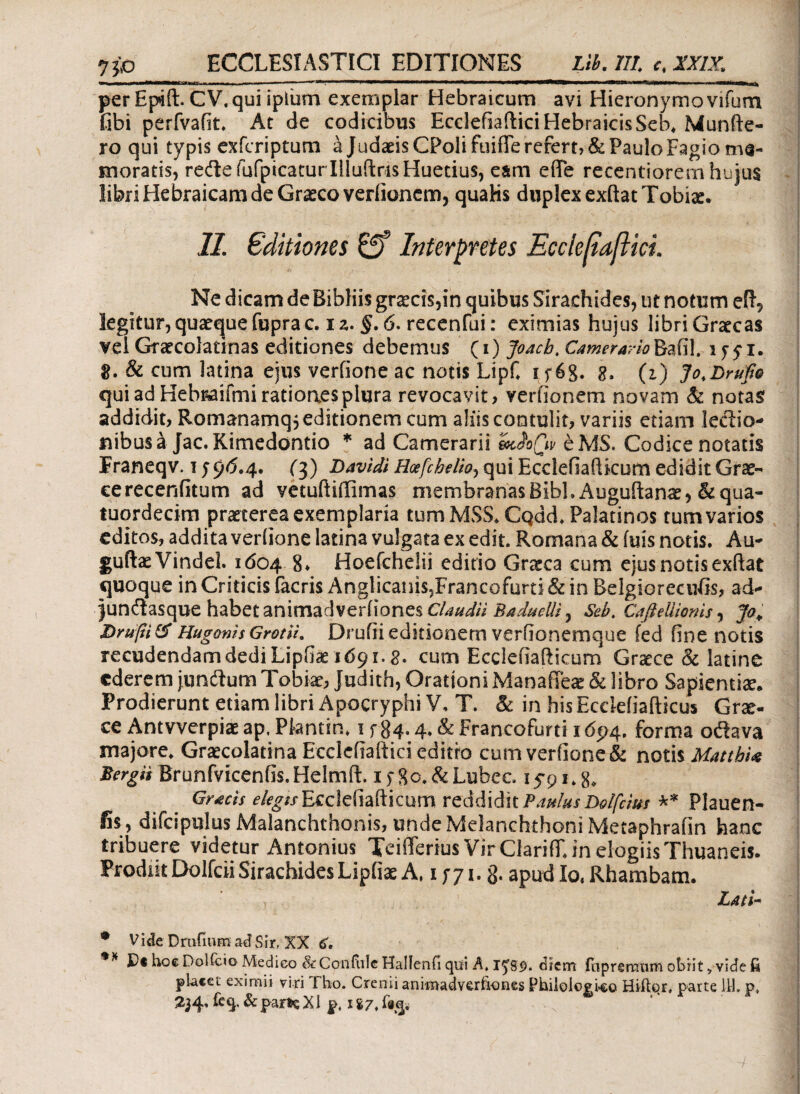 jjo ECCLESIASTICI EDITIONES Lib, ΪΙΙ. c. IX1Z perEp*ft. CV.qui ipliim exemplar Hebraicum avi Hieronymovifum fibi perfvafit. At de codicibus Ecclefiaftici HebraicisSeb. Munfte- ro qui typis exfcriptum a Judaeis CPolifuifTe refert, & Paulo Fagio me¬ moratis, reftefufpicaturllluftrisHuetius, eam effe recentiorem hujus libri Hebraicam de Graeco veriioncm, quaHs duplex exftatTobix. 11. Editiones £ff Interpretes Ecclefiaftici. Ne dicam de Bibliis gr^cis,in quibus Sirachides, ut notum elL, legitur, quaeque fupra c. i z. §. 6. recenfui: eximias hujus libri Gratcas vel Graecoladnas editiones debemus (i) Joacb. CameraAo^s?X\\t ly^i. 8. & cum latina ejus veriione ac notis LipC i f6g. g, (z) Jo.Bruft® qui ad Hebraifmi ratioaesplura revocavit, veriionem novam & notas addidit, Romanamq} editionem cum aliiscontulit, variis etiam leclio- fiibusa Jac. Kimedontio * ad Camerarii &cioCiv eMS. Codice notatis Franeqv. 1596.4. (3) Bavidi Hoefchelh, qui Ecclefiafticum edidit Gras- cerecenfitum ad vetuftiffimas membranas BibhAuguftanae, & qua- tuqrdecim praeterea exemplaria tumMSS. Cqdd. Palatinos tum varios editos, addita veriione latina vulgata ex edit. Romana & fuis notis. Au- guftaeVindel. 1604 8» Hoefchelii editio Graeca cum ejus notis exftat quoque in Criticis facris Anglicanis?Francofurti & in Belgiorecufis, ad- junilasque habet animadveriiones Claudii Baduclli^ Seb. Cafieliionis, Jo. Hugonis GrotU. Druiii editionem veriionemque fed fine notis recudendamdediLipfiae 1691.8. cum Ecclefiafticum Graece & latine ederem junftum Tobiae, Judith, Orationi Manafieae & libro Sapientia. Prodierunt etiam libri Apocryphi V, T. & in his Ecclefiafticus Grae¬ ce Antvverpiae ap, Ptentin. 1 f$4- 4* & Francofurti 16p4. forma oftava majore. Graecolatina Ecclefiaftici editro cum veriione & notis MatthU Bergii Brunfvicenfis.Helmft. 15 Sc. &Lubec iypi.g, Gr*cis elegts Ecclefiafticum reddidit PanlusDolfcim ** Plauen- fis, difcipulus Malanchthonis, unde Melanchthoni Metaphrafin hanc tribuere videtur Antonius Teifferius Vir Clarifiu in elogiis Thuaneis. Prodiit Dolfcii Sirachides Lipiiae A, 1 57 1. 3. apud Io, Rhambam. Lati- • V i de D rufium ad S ir, XX ** Pt hoc Dolicio Medieo & Confule Halienfi qui A. diem fiipreraum obiit, vide fi placet eximii viri Tho. Crenii animadveriiones Philologleo Hiitor, parte 111. p.