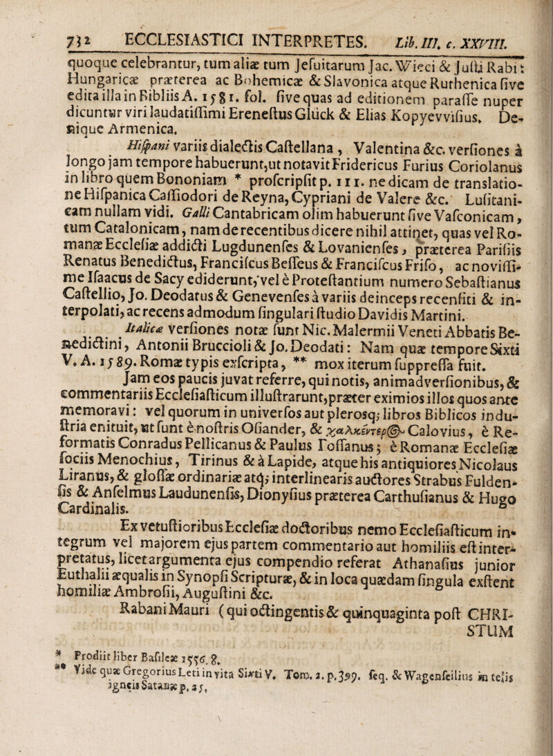 75* ECCLESIASTICI INTERPRETES. Lii.lll, c. XXrill. quoque celebrantur, tum aliae tum Jefuitarum Jac. Wieci & Julii Rabi Hungaricae praeterea ac Bohemicae &Slavonica atque Rurhenica live edita iilainRibliisA. ipji. fol. fsve quas ad editionem paralie nuper dicuntur viri laudatiffimi Erencftus Gluck & Elias Kopyevvilius. De- ®ique Armenica, Hijfani variis dialedis Caftellana , Valentina &c. verfiones a longo jam tempore habuerunt,ut notavitFridericus Furius Coriolanus ne Hifpanica CalTiodori de Reyna, Cypriani de Valere &c. Lulitani- cam nullam vidi, GalliCantabricam oiim habuerunt live Vafconicam, tum Cata Ionicam, nam de recentibus dicere nihil attinet, quas vel Ro¬ manae Eccleiiae addidi Lugdunenfes & Lovanicnfes, praeterea Pariliis Renatus Benedidus, Francilcus Befieus & Francifcus Frifo, ac novidl- me Ifaacus de Sacy ediderunt,'vel e Proteftantium numero Sebadianus Caltellio,Jo.Deodatus& Genevenfes a variis deinceps recenfiti & in¬ terpolati, ac recens admodum lingulari ftudio Davidis Martini. Italica verfiones notae funtNic.Malermii Veneti Abbatis Be- sedidini, Antonii Bruccioli&Jo,Deodati: Nam quae temporeStxti V. A. i; 89. Roma: typis exfcripta, ** mox iterum fupprefia fuit. Jam eos paucis juvat referre, qui notis, animad verfionibus, & commentariis Ecclefiafticum illuftrarunt,praeter eximios illos quos ante memoravi: vel quorum in univerfos aut plerosq; libros Biblicos indu¬ stria enituit, ut funt e noliris Oiiander, & χαλκίηιρ Calo vius, έ Re¬ formatis ConradusPellicanus& Paulus FolEmus 5 eRomante Ecclefite fociis Menochius, Tirinus & a Lapide, atque his antiquiores Nicolaus Liranus,& gloflk ordinariae atq* interlinearisaudores Strabus Fulden- fis & Anfelmus Laudunenfis, Dionyfius praeterea Carthufianus & Hueo Cardinalis. ° Ex vetulioribus Eccleiiae dodoribus nemo Ecclefiafticum in¬ tegrum vel majorem ejus partem commentario aut homiliiseft inter¬ pretatus, hcetargumenta ejus compendio referat Athanafius junior .fcutham aequalis in Synopfi Scripturis, & in loca quaedam lingula exftent homihaeAmbrofii, Auguftini &c. RabaniMauri (quiodingentis& quinquaginta poft CHRI¬ STUM * Prodiit liber Bafilcse j ^6,2* ** Yide qua Gregorius Leti invita SiJftiy. Tero. a. p. 359. ftq. & Wagenfeilius in felis jgn«uSat»ji*p, j;, ’ c -9 r