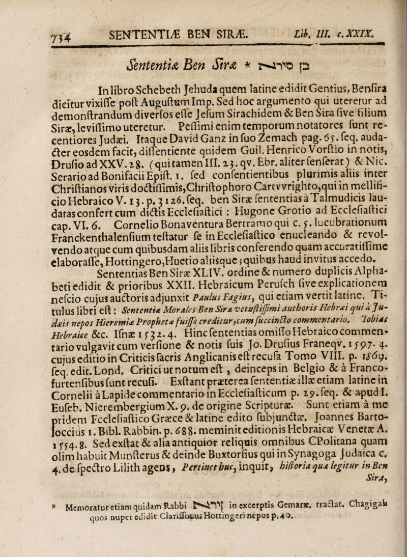 Sententu Ben $ir& * p In libro Schebeth Jehuda quem latine edidit Gentius, Benfira dicitur vixifle poft Auguftum Imp. Sed hoc argumento qui uteretur ad demonftrandum diverfos effe jefum Sirachidem & Ben Sira iive filium Sirae, leviffimo uteretur. Peffimi enim temporum notatorcs funt re- centiores Judati. Itaque DavidGanz infuo Zemach pag.t5t.feq.auda- der eosdem facit, diffentiente quidem Guil.Henrico Vorftio in notis, Drufio ad XXV. i%. (qui tamen III. i 5. qv. Ebr. aliter fenferat} & N ic. Serario ad Bonifacii Epift. 1. fed confentientibus plurimis aliis inter Chriftianos viris doiMImis,Chriftophoro Cartvvrighto,qui in mellifi¬ cio Hebraico V.ij.p. 31 z6.feq. ben SiraefententiasaTalmudicis iau- datas confert cum didis Eccleiiaftici: Hugone Grotio ad Eccleiiaftici cap. VI. 6. Cornelio Bonaventura Bertramoqui c, f, lucubrationum Franckenthalenfium teftatur fe in Ecclefiaftico enucleando & revol¬ vendo atque cum quibusdam aliis libris conferendo quam accuratiflime elaboraffe, Hottingero,Huetio aliisque ,·quibus haud invitus accedo. Sententias Ben Sirae XLIV. ordine & numero duplicis Alpha¬ beti edidit & prioribus XXII. Hebraicum Perufch five explicationem nefcio cujus audoris adjunxit Paulus Fagius, qui etiam vertit latine. Ti¬ tulus libri eft t Sententia Morales Ben Sira vetuftiffimi authoris Hebrai qui λ Ju- dais nepos HieremU Propheta fuiflh creditur,cum fuccinBo commentario, lobidt Hebraice &c. Ifnae i Hinc fententias omiilo Hebraico commen¬ tario vulgavit cum verfione & notis fuis Jo. Drufius Franeqv. ijp?. 4. cujus editio in Criticis Tacris Anglicaniseftrecufa Tomo VIII. p. ifdp, feq, edit.Lond. Critici ut notum eft , deinceps in Belgio & a Francq- furtenfibus funt recufi. Exftant prasterea fententite illx etiam latine in Cornelii a Lapide commentario in Eccieiiafticum p. 19. feq. & apudl. Eufeb. NierembergiumX.p. de origine Scripturae. Sunt etiam a me pridem Fcclefiaftico Gratce & latine edito fubjund^. Joannes Barto- foccius 1. Bibi. Rabbin. p. 088- meminit editionis Hebraicae Veneta; A, 1574.8. Sed exftat& alia antiquior reliquis omnibus CPolitana quam olirn habuit Munfterus & deinde Buxtorfius qui in Synagoga Judaica c. 4. de fpedro Lilith ageDS, Pertinet huc, inquit, hiftoria qua legitur in Ben * Memoratur etiam quidam Rabbi in excerptis Gemars. trailat, Chagigal» quos rmper edidit ClaniTuaus Hottingeri nepos p. 4^.