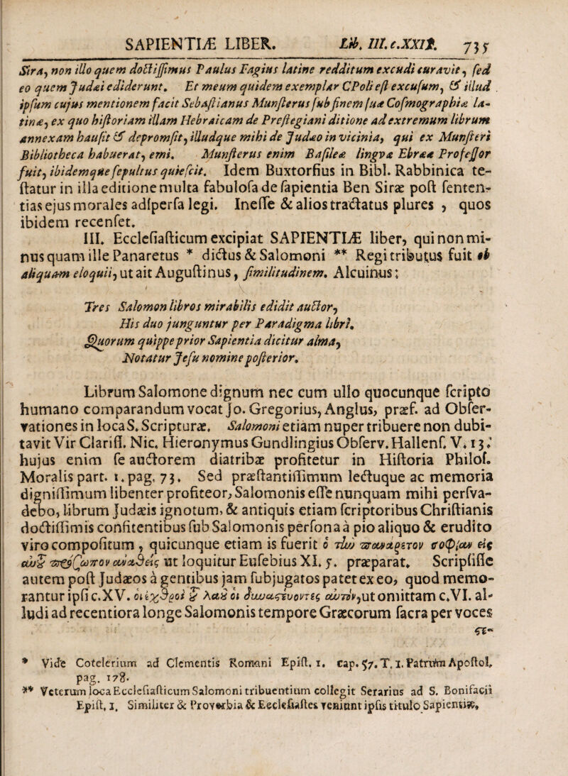 SAPIENTLE LIBER. Lib^Ulc.XXlt. Sira} non iUo quem doHifiimus Vanius Vagius latine redditum excudi curavit, fed eo quem Judai ediderunt. Et meum quidem exemplar CPolief excufum, illud ipfum cujus mentionem facit Sebaftianus Munflerus fubfinem fu<* Cofmograpbia la· tina, ex quo hift oriam illam Hebraicam de Vreftegiani ditione ad extremum librum annexam haufit & dcpromfit? illudque mihi de Judao in vicinia9 qui ex Munfieri Bibliotheca habuerat, emi. Munflerus enim Baftle<e lingva Ebraa Frofefior fuit) ibidemqHefepultus qukfcit. Idem Buxtorfius in Bibi. Rabbinica te- itatur in illa editione multa fabulofa de fapientia Ben Sirae pofk fentenr tias ejus morales adtperfa legi. IneiTe & alios tra&atus plures * quos ibidem recenfet* III* Ecclefiafticum excipiat SAPIENTIAE liber* qui non mi¬ nus quam ille Panaretus * diftu$& Salomoni ** Regi tributus fuit ob aliquam eloquii, ut ait Auguitinus, fimilitudinem. Alcuinus; / V Tres Salomon libros mirabilis edidit auElorj His duo junguntur per Paradigma hbrh Quorum quippe prior Sapientia dicitur alma* Notatur Jefu nomine pofterior. Librum Salomone dignum nec cum ullo quocunque fcripto humano comparandum vocat jo. Gregarius, Anglus, prsf. ad Ob[er¬ rationes in loca S. Scripturae. Salomoni etiam nuper tribuere non dubi¬ tavit Vir Clari fi. Nic* Hieronymus Gundlingius Obferv. HallenC V. 13 ♦ hujus enim fe auftorem diatribae profitetur in Hiftoria Philof. Moralis part. i.pag, 73. Sed praeftantiffimum leduque ac memoria digniilimum libenter profiteor? Salomonis efie nunquam mihi perfva- debo, librum Judaeis ignotum, & antiquis etiam fcriptoribus Chriftianis doftiffimis confitentibus fub Salomonis perfona a pio aliquo & erudito virocompoiitum ? quicunque etiam is fuerit b Ά/j τνοΜ&ξζτον itotyiou) ύς αυζ 'πομπόν ανανάς ut loquitur Eufebius XI* 5* praeparat* Scripiiflc autem poft Judaeos a gentibus jam fubjugatos patet ex eo? quod memo¬ rantur ipfic.XV. οιίχσροι & λαχοι ίνναςτυοντίς tf^Tz/^ut omittam C*VI. al- ludi ad recentiora longe Salomonis tempore Graecorum facra per voces * Vide Cotelerium ad Clementis Romani Epifl. i. cap. 57«Tt i.Patrri&i ApoftoI, pag. τ78. ** Veterum loca Ecclefiafticum Salomoni tribuentium collegit Serarias ad S. Bonifaciit Epift* i. Similiter & Proverbia & Eeclefiaftes remunt ipfts titulo Sapientia*