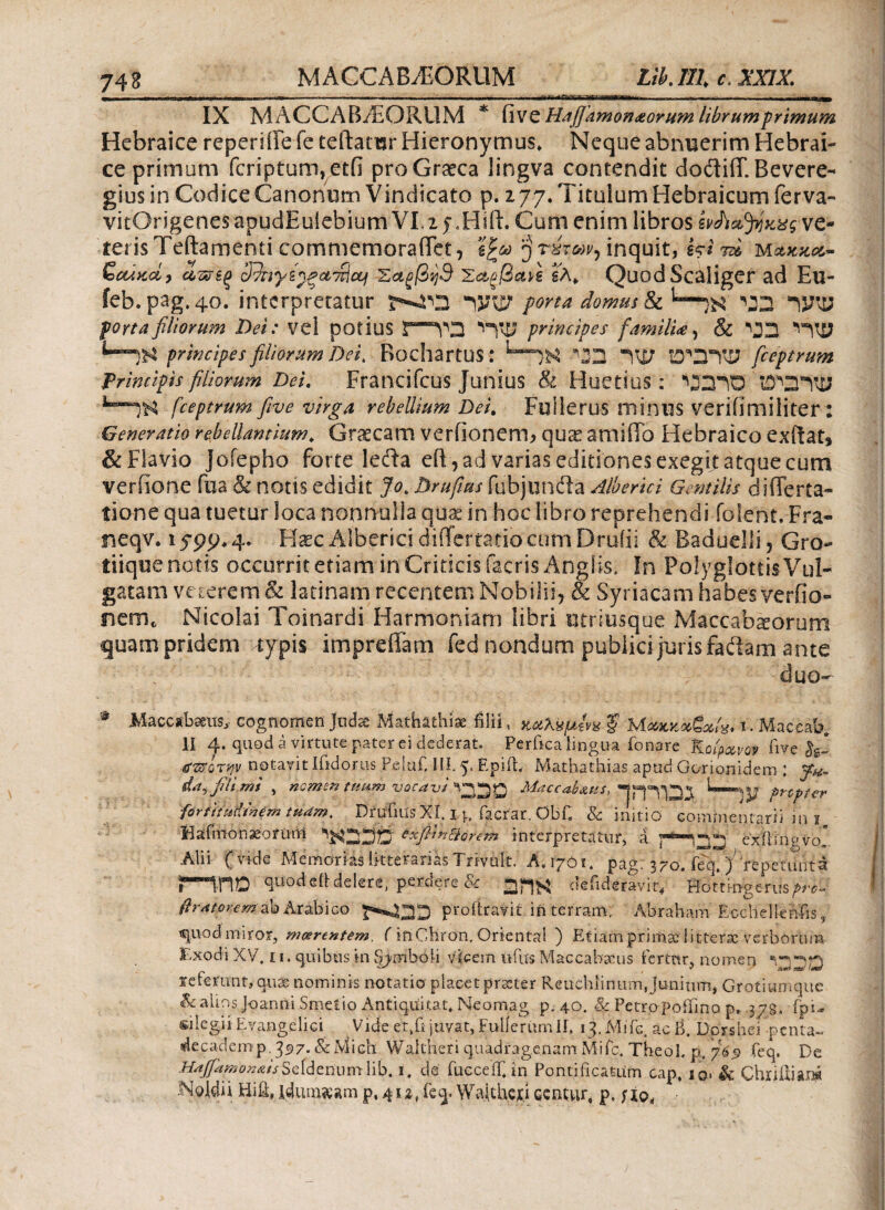 Tl i ^i-W.1·,—.l,·.·..» ■ r.inni r ---- - - ut . .. . y , - ■ m» IX MACC AB/EORUM * il ve Hajjamonaorum librum primum Hebraice reperiffe fe teftansr Hieronymus» Neque abnuerim Hebrai¬ ce primum fcriptum,etii pro Graeca iingva contendit doftiff. Bevere- gius in Codice Canonum Vindicato p. 2 77. Titulum Hebraicum fer va- vitOrigenes apudEuiebium VI, 2 f Cum enim libros ίνΛά^κας ve¬ teris Teftarnenti commemoraffet, ’ί^ω rirw, inquit, Ui τά m&kkol~ Scatcd) α,ζρξξ Άιγζ^ξ&'πϊοϋΐ Σαξβηθ Έα,ξβαΛ βλ* QuodScaliger ad Ell- feb. pag.40. interpretatur ηνφ1 porta domus & ^3 Ί3ΚΙ7 portafiliorum Dei: vel potius J—1YO principes familia, Si Ό3 principes filiorum Dei. Bochartus: “W Ό'3Ύϋ fceptrum Principis filiorum Dei. Francifcus junius & Huetius: Ό2ΊΌ fceptrum fi ve virga rebellium Dei. Fullerus minus veriiimiliter: Generatio rebellantium» Graecam veriionerm qu& amiffo Hebraico exftat* & Flavio Joiepho forte leda eff, ad varias editiones exegit atque cum verfione fua & notis edidit Jom Drufitu fubjundla Alberici Gentilis differta- tione qua tuetur loca nonnulla quae in hoc libro reprehendi folent.-Fra- neqv. 1 ^99* 4. Haec Alberici differtario cum Druiii & Baduelli 5 Gro- tiique notis occurritetiaminCriticisfacrisAnglis, In PoIyglottisVuI- gatam vegerem & latinam recentem Nobilii, & Syriacam habes yerfio- nem. Nicolai Toinardi Harmoniam libri utriusque Maccabsorum quam pridem typis impreffam fed nondum publici juris fadam ante . / ' duo- # Maccabaeus,· cognomen judse Mathathiae filii, κοολψίνχ ξ Μακκοοξχίχ* i. Maceab. II 4. quod ei virtute pater ei dederat. Perfica lingua fonare Koipotvot five tfttQTqv notavit ifidorus Peiuf. II!. 5* Rpifb Mathathias apud Gorionidem; jf#. da^ fili mi , nemori tuum vocavi V^p Maccab&us, propter ■forfittdmem tuam. Dftffms Xi. 14.. facrar. Qbfi & initio commentarii in 1 Hafmonssornm *xfii*8orem interpretatur, a eAlingvo Alii ( vide Memorias litterarias-Trivuit. A. igOi. pag. 370. feq,) repetunta ΠΠΟ quod ei! delere, perderet defideravit, Hortmgerus flramemakAtiLbiGQ profiravit in terram, Abraham Ecchellenfis, €|iiod miror, matrentem. finChron, Oriental ) Etiam primae littera verborum Exodi XV. £ 1. quibus in fijymbofi vicem tofus Maccabacus fertur, nomen V230 referunt, qua: nominis notatio placet praeter Reuchiininn, Junium, Grotiumquc Salios Joanni Smetio Antiquitat* Neomag p. 40. & Petropoifino p, jgg» fpi, silegii Evangelici Vide et, fi juvat, Fulierumlf, ij.Mifc. acB. Dorshei -penta- decadem p. 397. & Midi Waltheri quadragenam Mifc. Theol, p;. 769 feq. De AajfapiOn&isSeidenumlib. 1. de fucceifi in Pontificatum cap, io> & Chxiiliar» ISoldii Hifl, idumsam p, 4iz, feq. Waithex.i ccnmr, p,;io<