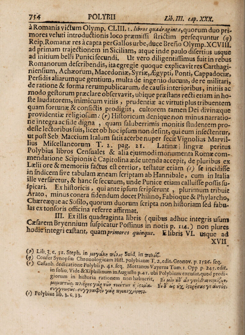 Ltb.ni.tap.xn. ' 1.«—»—· Μ>η·ΐΓΐ*τ.πηΐΐ·;Μ—____1-- , . * ' s Romanis yiffiiim Olymp. CLIU, i. libros quadragintequorum duo pri¬ mores vcliiti introductionis loco pr^niiiii iiriClim perfeqvuntur (q\ Reip.Roman« resicaptaperGallosurbe,duceBreno Olymp.XCVIIL ad primam trajeCtioncrn in Siciliam* atque inde paulodifertius usque ad initium oelli Punici fecundi» Ut vero diligentiifimus fuit in rebus Romanorum deferibendis, itaegregie quoque explicavit res Carthagi- menfium, Achieofum, Macedonias, Syri*, jEgypti, Ponti, Cappadocis, Perfidis aliarumque gentium, multa de ingenio ducum, de re militari, de ratione & forma rerumpubiicarum, de caulis interioribus, initiis ac modo geftorum praeclare obfervavit, ubique prsftans redii etiam in ho- Ite laudatorem, inimicum vitiis, prudentis ac virtuti plus tribuentem quam fortunae&confidis prodigiis, cultorem tamen Dei divinaeque providentis religioiutn.· (r) Hiftoricum deniquenon minusnarratio- ne integra ac fide digna , quam faluberrimis monitis findentem pro- delie lectoribus fu is, licet ob hocipfum non defint, qui eum infedtentur, ut pol, SebMaecium Italum fatis acerbe nuper fecit Vignolius Marvil- lius Milcellaneorum T. i. pag. zr. Latinaj lingvs peritus Polybius libros Cenfuales & alia ejusmodi monumenta Rom* cora- mendatione Scipionis e Capitolina sde utenda accepit, de oluribus ex Lshi ore & memoriis fadtus eft certior, teftatur etiam (s) ‘fe incidiffe in indicem five tabulam sneam feriptam ab Hannibale, cum in Italia s e veriaretur, & hanc fe fecutum, unde Punice etiam calluiiTe poffis fu- spicari. Exhiltorick * qui ante ipfuroferipferunt , plurimum tribuit ^rato, minus contra fidendum docet Philino, Fabioque & Phylarcho. CnaereaequeacSoGIo,quorum duorum feripta non hiftoriam fed fabu¬ las ex tonfons officina referre affirmat Γ/βΓ Λ Exiliis quadraginta libris (quibus adhuc integris ufurrs Wfflw B!7en™utn fufpicatur PoiEnus in notis p. 114.) non plures ie integri exftant, qoaxa primore t quinque. E libris VI. usque ad XVII o fS 3 2'$u'3·!«■»& (r\ Cafaub '?·- Ρ,ρ0”0'0?ι“'ηΗι(ί·ΡοΙ)'ΐ3’ίιηκΤ.2.εί1ίέ.θΓοηΌν.ρ.ι;8ί,Γες. W tn folio ν,Γ1ν ^: Ρ·4ΐ·ί'^· ®ottanas Vayerus Tom.i. Opp p 2^. L·. • * l Λ φηι linum mAugufto p.41. ubi Polybium excuiat.quocl prodi- * °™^?om non habuerit. E’, μ'ίν & y&i£r* νψίζ „. μψπτως, πχηξ„ς yx„ Ta, rmraf ■; { g i? dc jv IcoewtK ys ditrie, 0 $