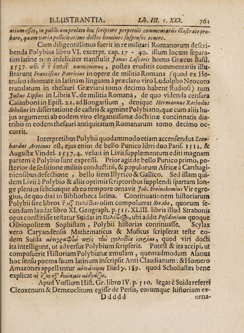 otium effet^ m publitumprolato hoc fcriptore perpetuis commentariis iliufirat&pro^ bare, quam varia pollicitatione doEios homines fufpenfos tenere. Cum diligentiifimus fuerit in re militari Romanorum defcri- benda Polybius libro VI. excerpt. cap. 17 - 40. illum locum fepara- timlatine non infeliciter ttanftulit Janus Lafcaris homo Graecus BafiL 1 f 37. πτ&ι i r οτζλιτ καταςάσξούς , poftea eruditis commentariis illu* ftrarunt Francifius Patricius in opere de militia Romana (quod ex He- trufco idiomate in latinam linguam a praeclaro viro LudolphoNeocoro translatum in thefauri Graeviani tomo decimo habent ftudioii) tum Juftus Lippus in Libris V. de militia Romana, de quo videnda cenfura CafauboniinEpift. zi.adBongarfium , denique HermarmusRatbodus Sehelius in differtatione de caftris & agmine Polybiano,quae cum aliis hu¬ jus argumenti ab eodem viro elegantiffimaedoftrinae concinnatis dia¬ tribis in eodem thefauri antiquitatum Romanarum tomo decimo oc¬ currit. Interpretibus Polybii quodammodo etiam accenfendus Leon- hardus Aretinus eft, ejus enim de bello Punico libri duo Parii, iy 1 Sc Auguftae Vindel. 15-37.4. veluti in Liviifupplementumediti magnam partem e Polybio funt expreili. Prioragitde bello Punico primo, po- fterior de feditione militis condudlitii, & populorum Africae a Carthagi- nienfibusdefeftione , bello item Illyrico & Gallico. Sed illam qui¬ dem Livii e Polybio & aliis optimis fcriptoribus fupplendi fpartam lon¬ ge plenius feliciusque ab eo tempore ornavit Joh. FreinshemiusVir egre¬ gius, de quo dixi in Bibliotheca latina. Continuationem hiftoriarum Polybii iive libros r Πολύβιον o\im compofuerat quorum fe¬ cundum laudat libro XI. Geograph. p. y 1 y. XLIII. libris illud Strabonis opus conftitiife teftatur Suidas in ΐϊολύζιφ*, ubi addit Pofidonium quoque Olbiopolitem Sophiftam > Polybii hiftorias continuaiTe* Scylax vero Caryandenfis Mathematicus & Muficus fcripferat tefte eo¬ dem Suida οάτι^ξαφίω ντ&ς tL· πολνβίχ Ιςτρ/οα , quod viri doili ita intelligunt, ut adverfus Polybium fcripferit. Poteft & ita accipi, ut compofuerit HidoriamPolybianae aemulam , quemadmodum Alanus hoc fenfu poema fuum latinum infcripfit Anti Claudianum: &Homero Amazones appellantur cwnclmpcq Iliad^. igp. quod Scholiaftes bene explicat ccj iQxjf Swjapuv oudcdQv. Apud VoiTium Hift. Gr. libro IV. p* 510, legas e Suida referri Cleoxenum& Demeoclitum egidede Perfis, eotumque hiftoriam ex- D d d d d - „ orna-