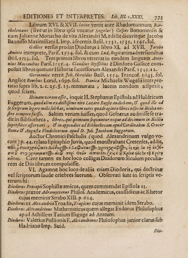 Librum XVL&XVIL&//»* vertit ante Rhodomannum Bar- tholomaus (ilveutin libro ipfo vocatur Angetur) Cofpus Bononieniis 8c cum Johanne Monacho de vita Alexandri M. edidit dicavitque jacobo BannnToMaxirnilianiLIrnp. afecreds. Bafil. i f 31. 1/3?. 1 f 45% fol. Gallice verfus prodiit Diodorus a libro XI. ad XVII. Jacobo Amioto interprete, Parif. 1574. fol. & cum Z^^/Vanimadverfionibus ibid. i f 8 3. fol. Tres primos libros verterat in eandem linguam Anto¬ nius Maccaultus Parif. I f 3 f» 4» Claudius Seyfeiius e Diodoro Gallice corn- pofuit libros quatuor HiitorEx fuccefforum Alexandri Parif. 1 > 45·. 1 z. Germanice vertit Job. Heroidas Baiil. 1574. Francof. 1643. fol. Anglice Boethus Lond. idpp.fol. Danica Michaelis Wogeliiinterpre- tatiofupta lib.z. c.zf. §. 13. memorata , lucem nondum adfpexit> quod fciam» Utinamverumefflet, inquit H. Stephanus Epiftola ad Huldricum Fuggerum, quodolim exxdolliffimo viro Lazaro Bayfio audiebam, & quod ille ad /e feriptum legere mibi folebatnimirum totos quadraginta libros vifos in Sicilia no- ftro temporefuife. Saltim verum fuiffet? quod Gefnerus audiviffe fe tra¬ dit in Bibliotheca 5 libros, qui quintum feqvuntur usque ad decimum in Sicilia fuperjiites αβeruar i , & in appendice ad Bibliothecam apudCardinalem S, Crucis* Roma & Augufta Vindelicorum apud D. Job. Jacobum Fuggerum. Audior Chronici Pafchalis (quod Alexandrinum vulgo vo¬ cant) p. 44. relato Epitaphio io vis, quod monftrabant Cretenies, addit, sr&i ^ ΰΊα/ξ^ξο,ψατο οΧοφωτατ^* o$K&f TV wfe* eret είυζ ττεξϊ θεών άτχπν οτι Ιζεύς 6 §Kgovx ήος bv rtj Κξητ% κοιτάς. Cave tamen ex hoc loco colligas Diodorum Siculum peculia¬ rem de Diis librum compofuifTe. AT. Agamne hoc loco de aliis etiam Diodoris* qui dodirinae vel feriptorum laude celebres fuerunt.. Obfervati iunt in feriptis ve¬ terum hi: Diodorus ProcopiiSophiftxamicus, quem commendat Epiftola 12. Diodorus prxtor Adramyttenus Philof. Academicus, cauffidicus ac Rhetor cujus meminifSiraboXIII. p. 614. Diodorus ex Alex andridX r o a d is, 7i^agkus cujus meminit idem Strabo. Diodorus Alexandrinus Mathematicus quem allegat Evdorus Philofophus apud Achillem Tatium Ifagoge ad Aratum. Diodorus Valerius PollionisF. Alexandrinus Philofophus junior clarus fub HadrianoImp. Suid. Dia-