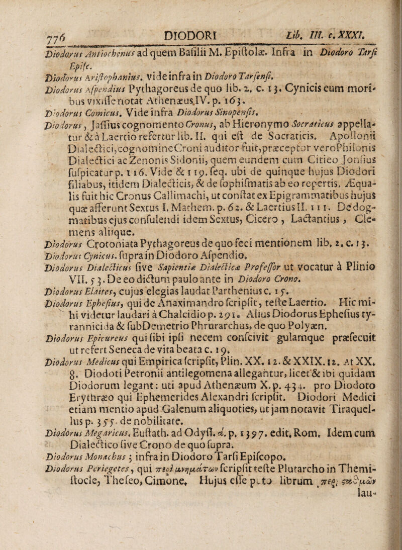 1 776__ Diodorus Antiochenus ad quem Bafilii M. Epiftolac. Infra in Diodoro Trtrfi Epifc. Diodorus Ariftophanius* Vide infra in Diodoro Tdrfenfi. Diodorus Afpendim Pythagoreus de quo lib. 2, c. 13, Cynicis eum mori bus vixiiTenotat Athenaeus.IV.p. ιδ}« D'odorus Comicus. Vide infra Diodorus Sinopen fis* Diodorus ·) Jaffius cognomentoCroms, ab Hieronymo Socraticus appella¬ turi a Laertio refertur lib. II. qui eftq de Socraticis, Apollonii Dialeftici,cognomineCrorii auditor fiiitjpraeceptor veroPhilonis Dialeftici acZenonis Sidonii, quem eundem cum Citieo Joniius fufpicaturp. 116. Vide & 1 rp/feq. ubi de quinque hujus Diodori filiabus, itidem Dialeiiicis, & de fophifmatis ab eo repertis, Aqua¬ lis fuit hic Cronus Callimachi, utconftatexEpigramrnatibushujuS quae afferunt Sextos LMathbm.p. 6z. & Laertius II m. De dog¬ matibus ejus confulendi idem: Sextus, Cicero , Lactantius, Cle¬ mens aluque. Dhdorus Crotoniata Pythagoreus de quo feci mentionem lib, 2. c. 13. Dio dor ut Cynicus, fuprain Diodoro Afpendio, Diodorus Dialeclkiis five Sapientia DialeBka Profeffor Ut VOCatUF a Plinio ViL )]. De eo didum paulo ante in Diodoro Crono. Diodorus Elaites, cujus elegias laudat Parthenius c. iy. Diodorus Ephefius, qui de Anaximandro fcripiit, tefte Laertio. Hic mi¬ hi videtur laudari aChalcidiop. zp i* Alius Diodorus Epheiius ty¬ rannicida & fubDemetrio Phrurarehus, de quo Polyacn. Diodorus Eprcunus quifibi ipii necem confcivit gulamque praefecuit ut refert Seneca de vita beata c, 19, Diodorus Medicus qui Empirica fcripiit, Plin. XX. x2.&XXIX.u. At XX* g. Diodoti Petronii andlegomena allegantur, Iieec“& ibi quidam Diodorum legant: uti apud Athenarum X,p* 434. pro Diodoto Erythraeo qui Ephemerides Alexandri fcripiit. Diodori Medici etiam mentio apud Galenum aliquoties, ut jam notavit Tiraquel- lus p. 3 57« de nobilitare. Diodorus Megaricus, Euftath. ad Odyfi. d* p, 13 ? 7. edit* Rom* Idem cum Dialedico Ove Crono de quo fopra. Diodorus Monachus 3 infra in Diodoro Tarfi Epifcopo. Diodorus Periegetes, qui περίυ,νηράτων fcripiit tefte Plutarcho in ThemL* ftocle, Thefeo,Cimone* Hujus effe puto librum lau-