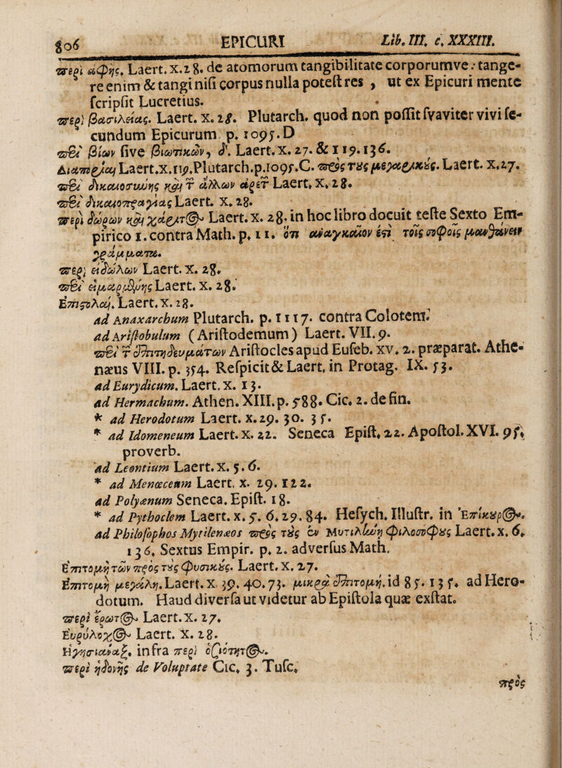 to6 EPICURI_Lti. III. e. XXXlIt. wm *d%. Laert.x.z8. de atomorum tangibilitate corporumve .· tange¬ re enim & tangi nifi corpus nulla poteft res , ut ex Epicuri mente fcripfit Lucretius. βασιλείας. Laert. x. 18. Plutarch. quod non poffit fvaviter vivi ie- * eundum Epicurum p. iopy.D «stβίων five βΐύύτϊκοΰνi Laert. x. 27· & xi^· 13^· r A<^^/a/Laert.x»ii^Plutarch.p.ro9f.C. zr&g τχς pewe/xw· Laert xtij. •srfe ^κοΜοσνυυης vsy τ ά)λούv αξίτ Laert» X» 28* <sfei ό\χοΑ07τξαγίας Laert. X. 28» m?) $>ζώ» Laert. x. 28; in hoc libro docuit teite Sexto Em¬ pirico 1. contra Math. p» 11. 01? eUwymiav m τοΊς ηφοίς pow^umt «ξάμματα* tteg} etiaohw Laert. x. 28» t2s%i &μ&ξμ)μηςLaert. x. 28» Ezrc^Aas/. Laert.x. 28· ad Anaxarchum Plutarch. p. 1117* contra Colotem* adArifiobulum ( Ariftodemum ) Laert. VII. p. <ζεγ6/ t sFkiTvi^iu μανών Ariftocles apud Eufeb. xv» %* praeparat» AtnC® imis VIII. p. 5f4. Refpicit& Laert in Protag. IX. ;3* ad Eurydtcum. Laert. X. 13 · ad Hermachum. Athen.XIILp. 538· Cic# 2. defin. * ad Herodotum Laert. X.zp. 30. 3 f. * ad Idomeneum Laert. x. 22. Seneca Epift» 2,2. Apoftol.XVI. pf\ proverb. ad Leordium Laert. X. 5.6. * ad Menoeceum Laert X. 29.122* ad Poly<enum Seneca. Epift. 18- * ad Pythoclem Laert. x. 5*. <5.2?.84· Hefych. Uluftr. in eπίκχρ@*. ad Philofophos Mytilenaeos τπ£ος τχς cv Uvrthlajri φιλοον^ς Laert. X. 6* Sextus Empir. p. 2. adverfusMath. EmvoftyTMV?Γξοςτχςφνσικ&ς. Laert.X, 27· ύτητομη Laert. x. 30.40.73. μικ&3&τομηΑά if. 13 f* ad Hero- dotum» Haud diverfa ut videtur ab Epiftola quae cxftat* *&ΐζϊ ζξούτ@* Laert. x. ?7· Laert x. 28. , ύγψ\(χί(*£* infra 7tsg} cQ0vfT@«. izi(n ηίονης de Voluptate Cic» J. Tufc. ντξο$