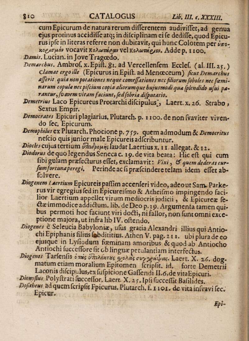 ^—■—W tw»m m>.. I .—a»— cum Epicurum de natura rerum differentem audiviffet, ad genua ejus protinus accidifle atq5 in diiciplinam eife dediffe, quod Epicu¬ rus ipfe in literas referre non dubitavit, qui hunc Colotem per vnz- κο£/<τ(Λον vocavit κολωτά^ν vel κοΛίϋτζίζ/ον* Adde p. i1 oo. Damis. Lucian. in JoveTragcedo, Demarchus. Ambrof. x.Epift. gi. ad Vercellentem Ecclef. (al. HI. z$.) clamat ergo ille (Epicurus in Epift. ad Menoeceum) ficut Demarchus affer it quia non potationes neque comeffationes nec filiorum [oboles nec fcemi* narum copuU necpifcium copia aliorum que hujusmodi qm fplendido ufui pa° ranturyfvavem vitam faciunt9 fedfobria difputatio. Demetrius Laco Epicureus Protarchidifcipulus, Laert x. 26, Strabo 9 Sextus Empir. Democrates Epicuri plagiarius. Plutarch. p. 1100. de non ivaviter viven¬ do fcc, Epicurum. Demophilus ex Plutarch. Phocione p. jfq, quem admodum & Democritus nefcio quis junior male Epicureis adfcribuntun Diocles cujus tertium 3^ηήΰομης laudat Laertius x. 11. allegat. &12. Diodorus de quo legendus Seneca c. 1 9. de vita beata: Hiceft qui cum fibi gulam prsefedurus effet, exclamavit: Fixi , & quem dederas cur- fumfortuna per eg f Perinde ac fi praefcinder e telam idem e flet ab- folvere. Diogenem Laertium Epicureis paffim accenieri video* adeout SativParke- rus vir egregius fed in Epicureifmo& Atheifmo impingendo faci¬ lior Laertium appellet virum mediocris judicii, & Epicure# fe- &.x immodice addictum. lib. de Deo p.59, Argumenta tamen qui¬ bus permoti hoc faciunt viri dofti, ni fallor, non funt omni exce¬ ptione majora, ut infra lib IV. offendo. Diogenes e Seleucia Babyloniae, ufus gratia Alexandri illius qui Antio- chi Epiphanis onus lubdititius. Athen V. pag. 21 1. ubi plura de eo ejusque in Lyfiodum foeminam amoribus & quod ab Antiocho , Antiochi fucceffore fit ob linguae petulantiam interfeitus. Diogenes Tarienfis o mg ϋΊηλίκτχς ο^ολάς συγρξά'φοίς. Laert. X. dog¬ matum etiam moralium Epitomen fcripfit. k£ forte Demetrii , Laconis difcipulus,ex fufpieione Gaffendi ILd.de vitaEpicuri. Dwnyfius Polyftrati fucceffor. Laert X. z f. Ipfi fucceffit Bafilides. Dofitheus ad quemfcripfit Epicurus. Plutarch, £ 11 ou de vita infvavi fec·' Epicun