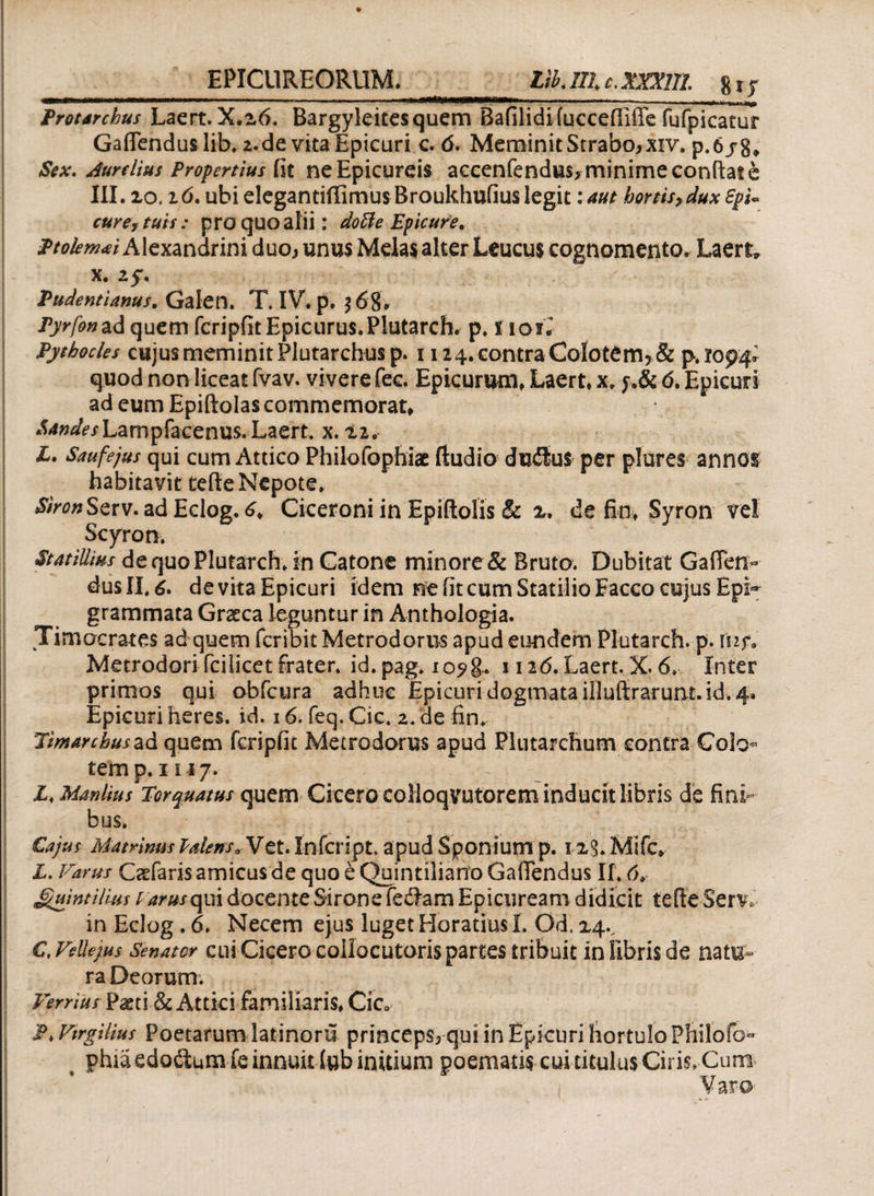 EPICUREORUM. liklllc.xmil 8ry IU FI» 11)1 <111 Tlll ·ρη···« 'I ■ -Ί. *-------•mj.. -...___ Protarchus Laert. X.20. Bargyleitesquem Bafilidi fucceiliffe fufpicatur GaiTendus liK2.de vita Epicuri c. 6. Meminit Strabo* xiv. p.6jg* Sex. Jurdius Propertius fit ne Epicureis aceenfendus* minime confiat e III. ίο. ιό. ubi elegantiffimus Broukhufiuslegit:aut hortis,dux EpU cure,tuis: proquoalii: dotte Epicure. Ptolenwi Alexandrini duo* unus Melas alter Leucus cognomento» Laert, x. 25. Pudentianus. Gaien. TIV. p. 368, Pyrfon ad quem fcripfit Epicurus.Plutarch. p. 1101I Pythodes cujus meminit Plutarchus p. 1124. contra Colotem? & Ρ.Ϊ094»· quod non liceat fvav. vivere fec. Epicurum, Laert, x. f.& d. Epicuri ad eum Epiftolas commemorat, XW^/Lampfacenus. Laert. x. 22. X. Saufejus qui cum Attico Philofophiae ftudio dutSus per plores annos habitavit tefie Nepote. SironScrv. ad Eclog. 6, Ciceroni in Epiftolis & 2. de fin, Syron vel Scyro». St at illius de quo Plutarch. in Catone minore & Bruto. Dubitat Gaflen- dus II. 6. de vita Epicuri idem ne fit cum Statilio Eacco cujus Epi¬ grammata Graeca leguntur in Anthologia. Timocrates ad quem feribit Metrodorus apud eundem Plutarch. p. X\if- Metrodori ici licet frater, id. pag. i o?g. 1126. Laert. X. 6. Inter primos qui obfcura adhuc Epicuri dogmata illuftrarunt. id. 4. Epicuri heres, id. 16. feq. Cic. 2. de fin. Jimarehusad quem fcripfit Metrodorus apud Plutarchum contra Colo¬ tem p. 1117. Z. Manlius Torquatus quem Cicero coiloqvutorem inducit libris de fini¬ bus. Cajus MatrimisPaienso Vet. Infcript. apud Sponium p. xiS.Mifc» L. Varus Cadaris amicus de quo t Quintiliano Gafiendus II. 6, Quintilius t arusopea docente Sirone feclam Epicuream didicit tefte Serv. in Eclog . 6. Necem ejus luget Horatius Γ. Od 24., C. Vdlews Senator cui Cicero collocutoris partes tribuit in fibris de natu¬ ra Deorum. Verrius Paeti & Attici familiaris, Cic. P. Vtrgilius Poetarum latinoru princeps* qui in Epicuri hortulo Philoib- phia edodum fe innuit lub initium poematis cui titulus Ciris»Cum