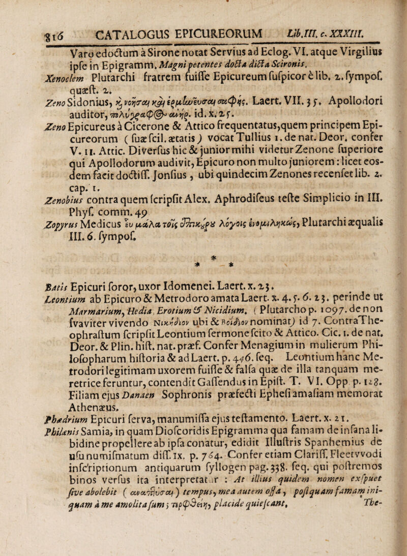 gt<S CATALOGUS EPICUREORUM LlbMl c. XXXIII. Varo edodum a Sirone notat Servius ad Edog. VI. atque Virgilius ipfe in Epigramm. Magni petentes dofia diffλ Scironis, Xenoclem Plutarchi fratrem fuiffe Epicureum fufpicor e lib* x.fympof* quae it. z> Zeno Sidonius, Xj voijpey vfgj\ ^jalwevtroq σειφης. Laert. VIL $ J♦ Apollodori auditor,mAαίηξ. id.x.xf. Zeno Epicureus a Cicerone & Attico frequentatus,quem principem Epi¬ cureorum ( fuaefcil. aetatis,) vocat Tullius i. de nat. Deor. confer V. ii. Attic. Diverfus hic & junior mihi videtur Zenone fuperiore qui Apollodorum audivit, Epicuro non multo juniorem: licet eos¬ dem facit dodiff. Jonfius, ubi quindecimZenonesrecenfetlib. z* cap. i. Zenobius contra quem (cripfit Alex. Aphrodifeus terte Simplicio in III. Phyf. comrn. 49 Zopyrus Medicus \u ucdAcz toii 3τηχ-%ρ% Αογοις gyopt Αηχ&ζ) Plutarchi aquatis III. 6. fympof. * * Batls Epicuri foror, uxor Idomenei. Laert. x. ^ * Leontium ab Epicuro & Metrodoro amata Laert. x. 4. f. 6.perinde ut Marmarium^ Hedia, Erotium & Ntcidium* { Plutarcho p. 1097» de n on fvaviter vivendo nucfdiov ubi 8cBoi<hovnominat) id 7· ContraT he* ophraftum fcripiuLeontium fermonefcito & Attico. Cic. i. de nat. Deor. & Plin. hifL nat.praef. Confer Menagium in mulierum Phi- lofopharum hiftoria & ad Laert. p. 446. feq. Leontium hanc Me¬ trodori legitimam uxorem fuiffe & falfa quae de illa tanquam me¬ retrice feruntur, contendit Callendus in Epilb T. VI. Opp p. u8. Filiam ejus Danaen Sophronis praefedi Ephefiamaiiam memorat Athenaeus. £b<tdrium Epicuri ferva, manumiffa ejus teftamento, Laert. x. 21. fbiknis Samia, in quam Diofcoridis Epigramma qua famam deinfana li¬ bidine propellere ab ipfa conatur, edidit Illuftris Spanhemius de ufunumifmatum diff ix. p. 704. Confer etiam Clariif Fleetwodi infcYiprionum antiquarum fyliogen pag.338· feq. qui poltremos binos verfus ita interpretat >r : At illius quidem nomen exfpuet five abolebit f cwaTrivcrcq ) tempus, mea autem οβα, poflquam famam ini¬ quam λ me amolita fum; 7placide quiefeant, The-