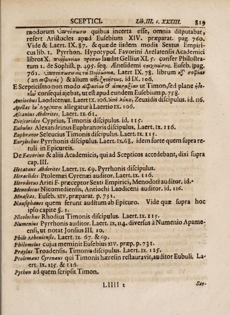 modorum \jzmv7ru<rw quibus incerta efife, omnia dilputabat, refert Ariftocles apud Eufebium XIV. praeparat. pagt 760. Vide& Laert. IX. 87· & quae de iisdem modis Sextus Empiri¬ cus lib. i* Pyrrhon. Hypotypof. Favorini Arelatenfis Academici librosX. ττυρρωνείων 'ifojr&^laudatGelliusXLy. confer Philoftra- tum 1. de Sophift. p. 495·. feq. Asnefidemi Eufeb. jpag. 761. \5ζζΓ0Ίν7τω<ηντ<& iivpfcuvetei¥ Laert IX. 78· librum^ σοφίαν ( an οιφίςάς ) & alium fynjrwg. id IX. 106* E Scepticifmo non modo αφασία & ctT&p&fciav ut Timon,fed plane ή£ο· vlw confequi ajebat, ut eft apud eundem Eufebium p. 7 j 8* ^^«/Laodicenus. Laert ιχ. ιοό.><7Γ0 Au**, Zeuxidis difcipulus. id. π6* bipedas Μ’κ^ξΙπΣΓΛ allegatur a Laertio xx. rotf. Afcanius Abderites. Laert. IX· 61. Diofcorides Cyprius, Timonis difcipulus. id. i xy. Eubulus Alexandrinus Euphranoris difcipulus. Laert. ix. 11<5. Euphranor Seleucius Timonis difcipulus. Laert. xx. 115. Eurylochus Pyrrhonis difcipulus. Laert. ix.68* idem forte quem fupra re¬ tuli in Epicureis. DcEavorino & aliis Academicis* qui ad Scepticos accedebant, dixi fupra cap.IIf. Htcamus Abderites Laert. ix. 69. Pyrrhonis difcipulus. Heraclides Ptolemaei Cyrenaei auditor. Laert. ix. 116. Herodotus Ariei F· praeceptor Sexti Empirici, Menodotrauditor. id.* j^ft&rarNicomedieniis, Antiochi Laodiceni auditor, id. 116. Mnafeas. Eufeb. xlv. praeparat, p. 7 $1 ♦ Haufiphanes quem ferunt auditum ab Epicuro. Vide quae fupra hoc ipfo capite §. 1. Nicolochus Rhodius Timonis difcipulus. Laert. ix. 11 5·. Numenius Pyrrhonis auditor. Laert. ix. 114. diverfus a Numenio Apamc* enfi,ut notat JonfiusIII. io. < Philo Atbenienfis. Laert. ix. 67. &<<9· philomelus cujus meminitEufebiusxiv. praep. p. 73T* Praylus Troadenfis, Timoniidifcipulus. Laert. ix. 1 iy. Ptolem&us Cyrenaus qui Timonis haerefin reftauravit,auditor Eubuli* La* ert. ix. ny. & 116. Python ad quem fcripfit Timon* Sat* L111I t